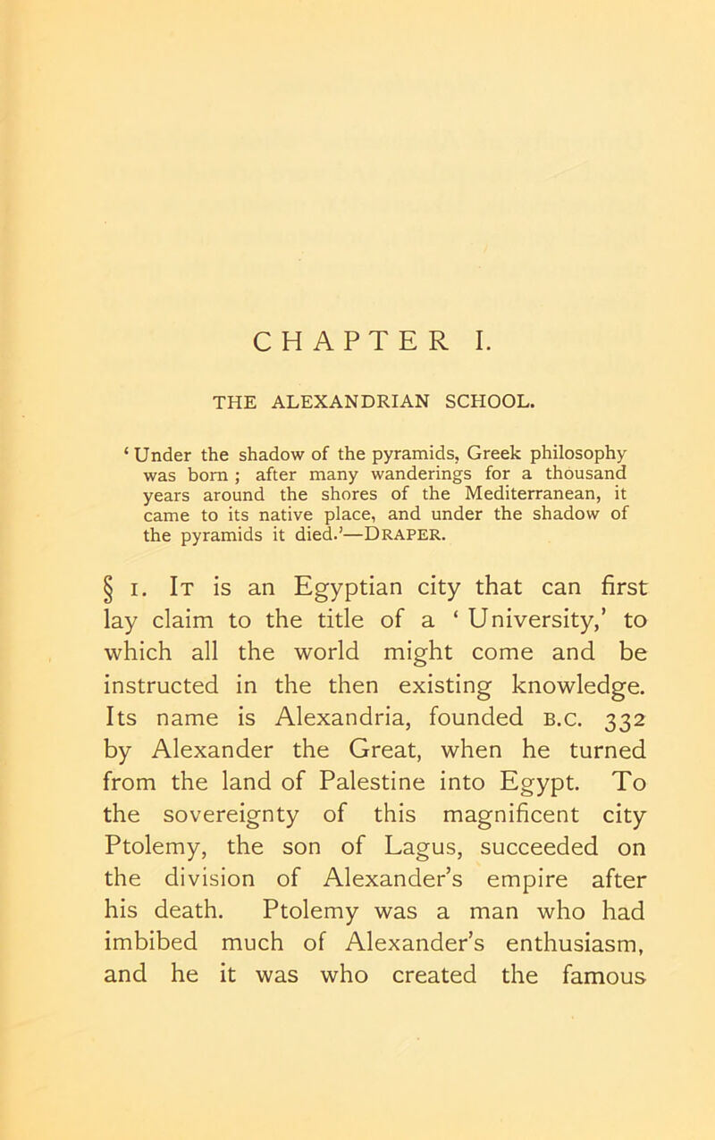 CHAPTER I. THE ALEXANDRIAN SCHOOL. ‘ Under the shadow of the pyramids, Greek philosophy was bom ; after many wanderings for a thousand years around the shores of the Mediterranean, it came to its native place, and under the shadow of the pyramids it died.’—Draper. § I. It is an Egyptian city that can first lay claim to the title of a ‘ University,’ to which all the world might come and be instructed in the then existing knowledge. Its name is Alexandria, founded b.c. 332 by Alexander the Great, when he turned from the land of Palestine into Egypt. To the sovereignty of this magnificent city Ptolemy, the son of Lagus, succeeded on the division of Alexander’s empire after his death. Ptolemy was a man who had imbibed much of Alexander’s enthusiasm, and he it was who created the famous