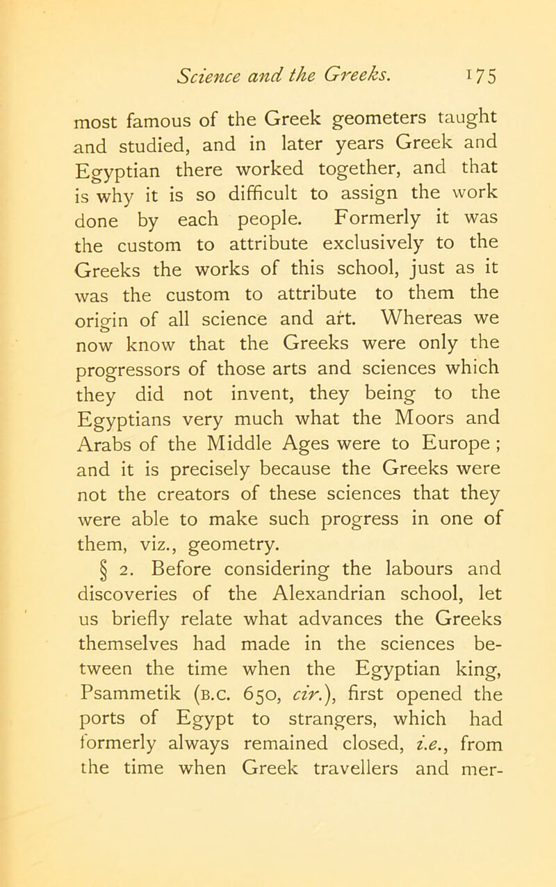 most famous of the Greek geometers taught and studied, and in later years Greek and Egyptian there worked together, and that is why it is so difficult to assign the work done by each people. Formerly it was the custom to attribute exclusively to the Greeks the works of this school, just as it was the custom to attribute to them the orip-in of all science and aft. Whereas we o now know that the Greeks were only the progressors of those arts and sciences which they did not invent, they being to the Egyptians very much what the Moors and Arabs of the Middle Ages were to Europe ; and it is precisely because the Greeks were not the creators of these sciences that they were able to make such progress in one of them, viz., geometry. § 2. Before considering the labours and discoveries of the Alexandrian school, let us briefly relate what advances the Greeks themselves had made in the sciences be- tween the time when the Egyptian king, Psammetik (b.c. 650, ciri), first opened the ports of Egypt to strangers, which had formerly always remained closed, i.e., from the time when Greek travellers and mer-