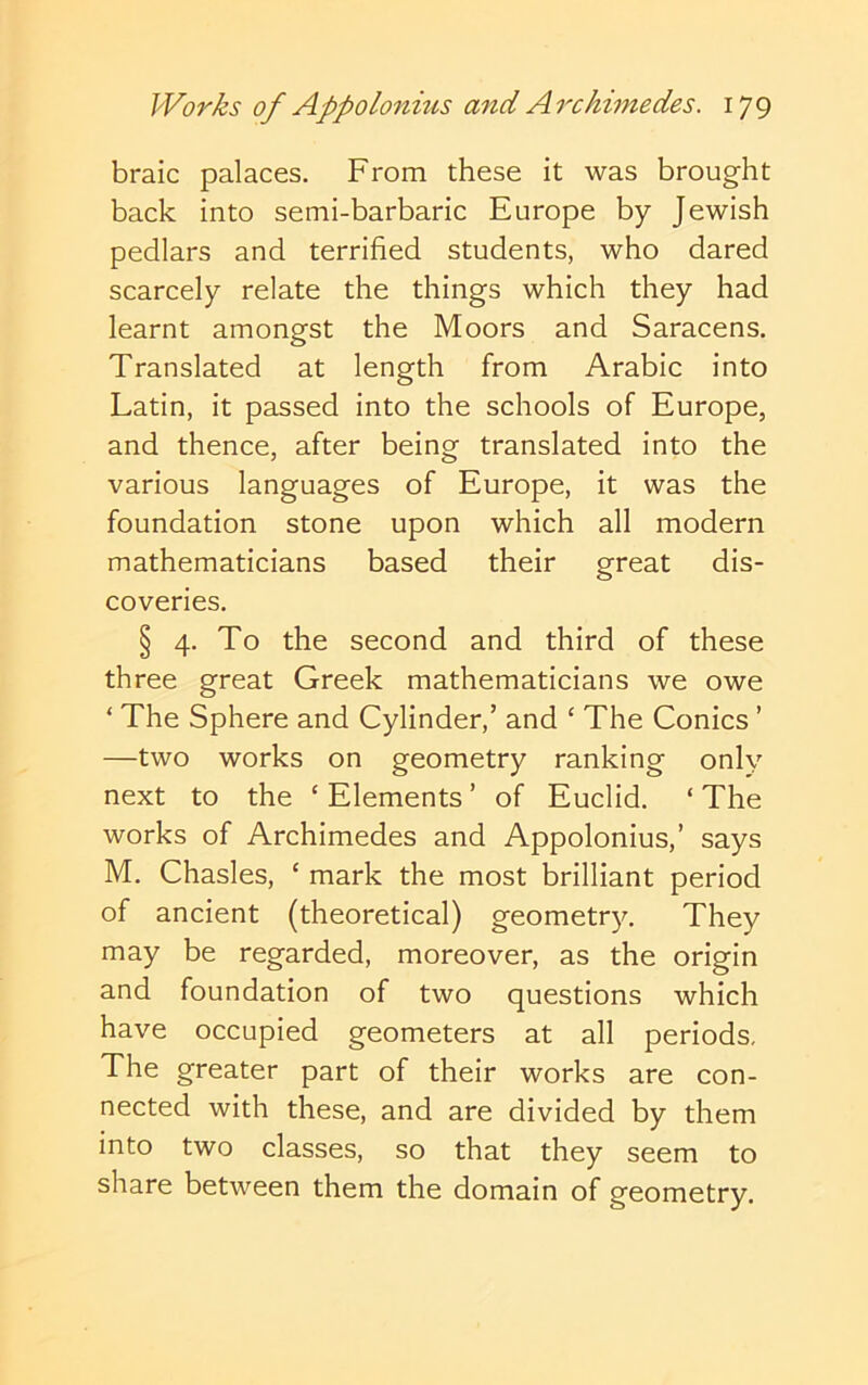 braic palaces. From these it was brought back into semi-barbaric Europe by Jewish pedlars and terrified students, who dared scarcely relate the things which they had learnt amongst the Moors and Saracens. Translated at length from Arabic into Latin, it passed into the schools of Europe, and thence, after being translated into the various languages of Europe, it was the foundation stone upon which all modern mathematicians based their great dis- coveries. § 4. To the second and third of these three great Greek mathematicians we owe ‘ The Sphere and Cylinder,’ and ‘ The Conics ’ —two works on geometry ranking only next to the ‘ Elements ’ of Euclid. ‘ The works of Archimedes and Appolonius,’ says M. Chasles, ‘ mark the most brilliant period of ancient (theoretical) geometry. They may be regarded, moreover, as the origin and foundation of two questions which have occupied geometers at all periods. The greater part of their works are con- nected with these, and are divided by them into two classes, so that they seem to share between them the domain of geometry.