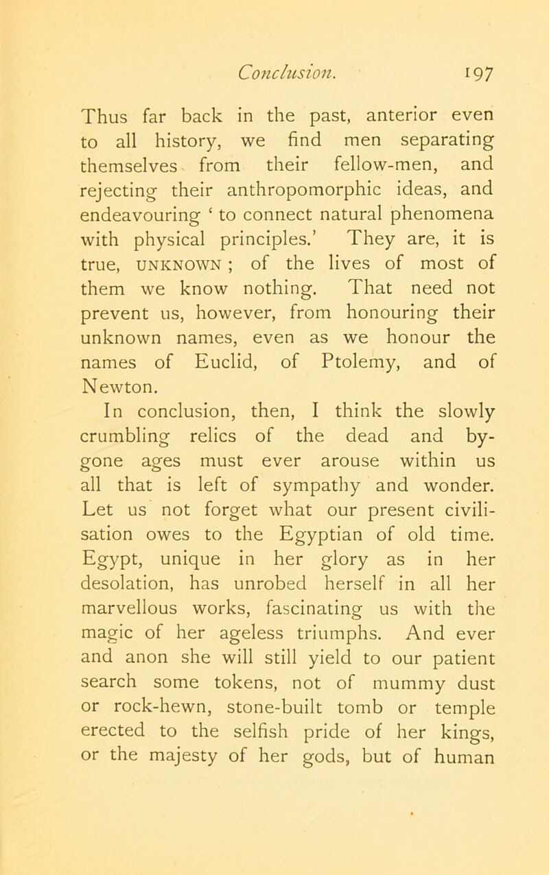 Thus far back in the past, anterior even to all history, we find men separating themselves from their fellow-men, and rejecting their anthropomorphic ideas, and endeavouring ‘ to connect natural phenomena with physical principles.’ They are, it is true, UNKNOWN; of the lives of most of them we know nothing. That need not prevent us, however, from honouring their unknown names, even as we honour the names of Euclid, of Ptolemy, and of Newton. In conclusion, then, I think the slowly crumbling relics of the dead and by- gone ages must ever arouse within us all that is left of sympathy and wonder. Let us not forget what our present civili- sation owes to the Egyptian of old time. Egypt, unique in her glory as in her desolation, has unrobed herself in all her marvellous works, fascinating us with the magic of her ageless triumphs. And ever and anon she will still yield to our patient search some tokens, not of mummy dust or rock-hewn, stone-built tomb or temple erected to the selfish pride of her kings, or the majesty of her gods, but of human