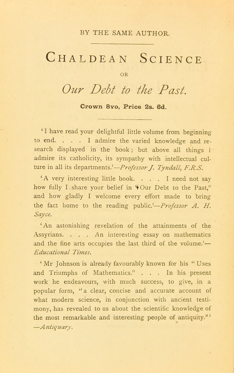 Chaldean Science OR Our Debt to the Past. Crown 8vo, Price 2s. 6d. ‘ I have read your delightful little volume from beginning to end. ... I admire the varied knowledge and re- search displayed in the book; but above all things I admire its catholicity, its sympathy with intellectual cul- ture in all its departments.’—Professor J. Ty7tdall, F.R.S. ‘A very interesting little book. ... I need not say how fully T. share your belief in “4 Our Debt to the Past,” and how gladly I welcome every effort made to bring the fact home to the reading public.’—Professor A. H. Sayce. ‘An astonishing revelation of the attainments of the Assyrians. . . . An interesting essay on mathematics and the fine arts occupies the last third of the volume.’— Educational Tunes. ‘ Mr Johnson is already favourably known for his “ Uses and Triumphs of Mathematics.” ... In his present work he endeavours, with much success, to give, in a popular form, “a clear, concise and accurate account of what modern science, in conjunction with ancient testi- mony, has revealed to us about the scientific knowledge of the most remarkable and interesting people of antiquity.”’ —Antiquary.