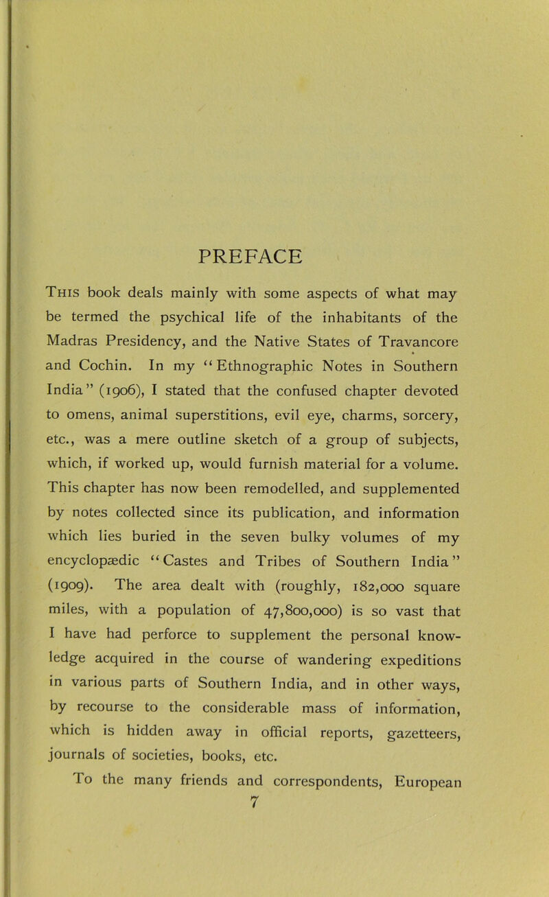 This book deals mainly with some aspects of what may be termed the psychical life of the inhabitants of the Madras Presidency, and the Native States of Travancore and Cochin. In my “Ethnographic Notes in Southern India” (1906), I stated that the confused chapter devoted to omens, animal superstitions, evil eye, charms, sorcery, etc., was a mere outline sketch of a group of subjects, which, if worked up, would furnish material for a volume. This chapter has now been remodelled, and supplemented by notes collected since its publication, and information which lies buried in the seven bulky volumes of my encyclopaedic “Castes and Tribes of Southern India” (1909). The area dealt with (roughly, 182,000 square miles, with a population of 47,800,000) is so vast that I have had perforce to supplement the personal know- ledge acquired in the course of wandering expeditions in various parts of Southern India, and in other ways, by recourse to the considerable mass of information, which is hidden away in official reports, gazetteers, journals of societies, books, etc. To the many friends and correspondents, European