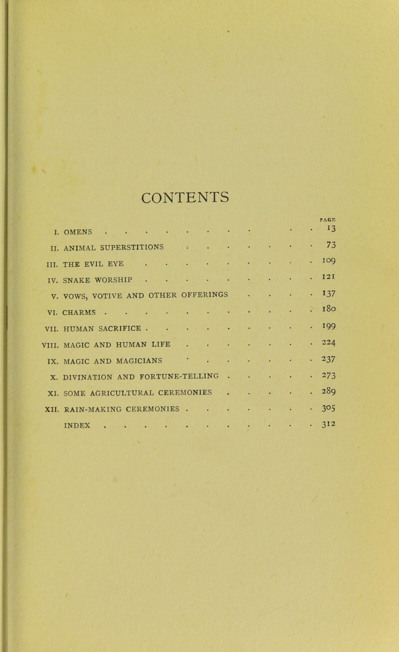 CONTENTS PAGE I. OMENS J II. ANIMAL SUPERSTITIONS 73 III. THE EVIL EYE I09 IV. SNAKE WORSHIP 121 V. VOWS, VOTIVE AND OTHER OFFERINGS .... 137 VI. CHARMS I^° VII. HUMAN SACRIFICE VIII. MAGIC AND HUMAN LIFE 224 IX. MAGIC AND MAGICIANS * 237 X. DIVINATION AND FORTUNE-TELLING 273 XI. SOME AGRICULTURAL CEREMONIES 289 XII. RAIN-MAKING CEREMONIES 3°S INDEX 312