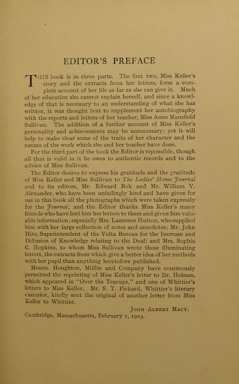 EDITOR’S PREFACE TI-IIS book is in three parts. The first two, Miss Keller’s story and the extracts from her letters, form a com- plete account of her life as far as she can give it. Much of her education she cannot explain herself, and since a knowl- edge of that is necessary to an understanding of what she has written, it was thought best to supplement her autobiography with the reports and letters of her teacher, Miss Anne Mansfield Sullivan. The addition of a further account of Miss Keller’s personality and achievements may be unnecessary; yet it will help to make clear some of the traits of her character and the nature of the work which she and her teacher have done. For the third part of the book the Editor is reponsible, though all that is valid in it he owes to authentic records and to the advice of Miss Sullivan. The Editor desires to express his gratitude and the gratitude of Miss Keller and Miss Sullivan to The Ladies' Home Journal and to its editors, Mr. Edward Bok and Mr. William V. Alexander, who have been unfailingly kind and have given for use in this book all the photographs which were taken expressly for the Journal; and the Editor thanks Miss Keller’s many friends who-have lent him her letters to them and given him valu- able information; especially Mrs. Laurence Hutton, who supplied him with her large collection of notes and anecdotes; Mr. John Hitz, Superintendent of the Volta Bureau for the Increase and Diffusion of Knowledge relating to the Deaf; and Mrs. Sophia C. Hopkins, to whom Miss Sullivan wrote those illuminating letters, the extracts from which give a better idea of her methods with her pupil than anything heretofore published. Messrs. Houghton, Mifflin and Company have courteously permitted the reprinting of Miss Keller’s letter to Dr. Holmes, which appeared in “Over the Teacups,” and one of Whittier’s letters to Miss Keller. Mr. S. T. Pickard, Whittier’s literary executor, kindly sent the original of another letter from Miss Keller to Whittier. John Albert Macy. Cambridge, Massachusetts, February i, 1903.