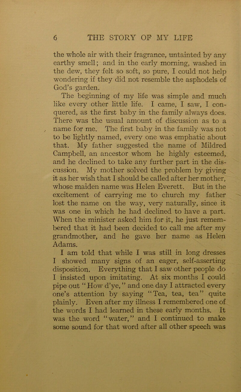 the whole air with their fragrance, untainted by any earthy smell; and in the early morning, washed in the dew, they felt so soft, so pure, I could not help wondering if they did not resemble the asphodels of God’s garden. The beginning of my life was simple and much like every other little life. I came, I saw, I con- quered, as the first baby in the family always does. There was the usual amount of discussion as to a name for me. The first baby in the family was not to be lightly named, every one was emphatic about that. My father suggested the name of Mildred Campbell, an ancestor whom he highly esteemed, and he declined to take any further part in the dis- cussion. My mother solved the problem by giving it as her wish that I should be called after her mother, whose maiden name was Helen Everett. But in the excitement of carrying me to church my father lost the name on the way, very naturally, since it was one in which he had declined to have a part. When the minister asked him for it, he just remem- bered that it had been decided to call me after my grandmother, and he gave her name as Helen Adams. I am told that while I was still in long dresses I showed many signs of an eager, self-asserting disposition. Everything that I saw other people do I insisted upon imitating. At six months I could pipe out “ How d’ye, ” and one day I attracted every one’s attention by saying “Tea, tea, tea” quite plainly. Even after my illness I remembered one of the words I had learned in these early months. It was the word “water,” and I continued to make some sound for that word after all other speech was