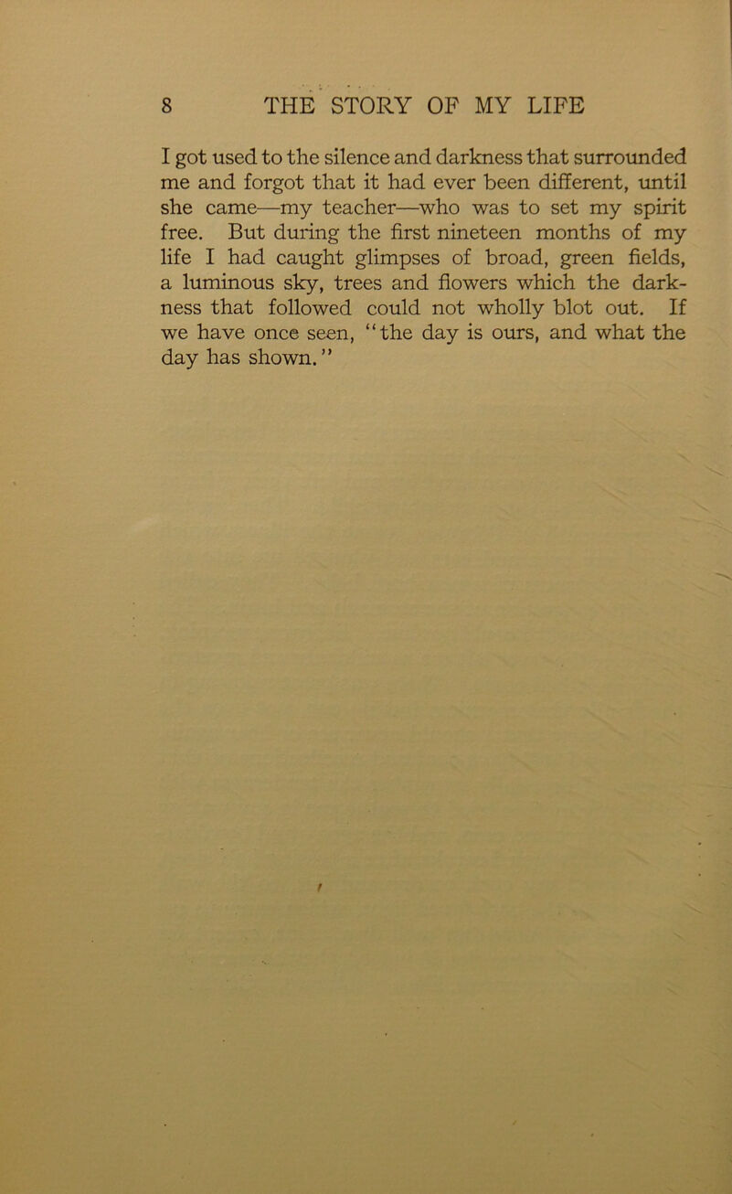 I got used to the silence and darkness that surrounded me and forgot that it had ever been different, until she came—my teacher—who was to set my spirit free. But during the first nineteen months of my life I had caught glimpses of broad, green fields, a luminous sky, trees and flowers which the dark- ness that followed could not wholly blot out. If we have once seen, “the day is ours, and what the day has shown. ”