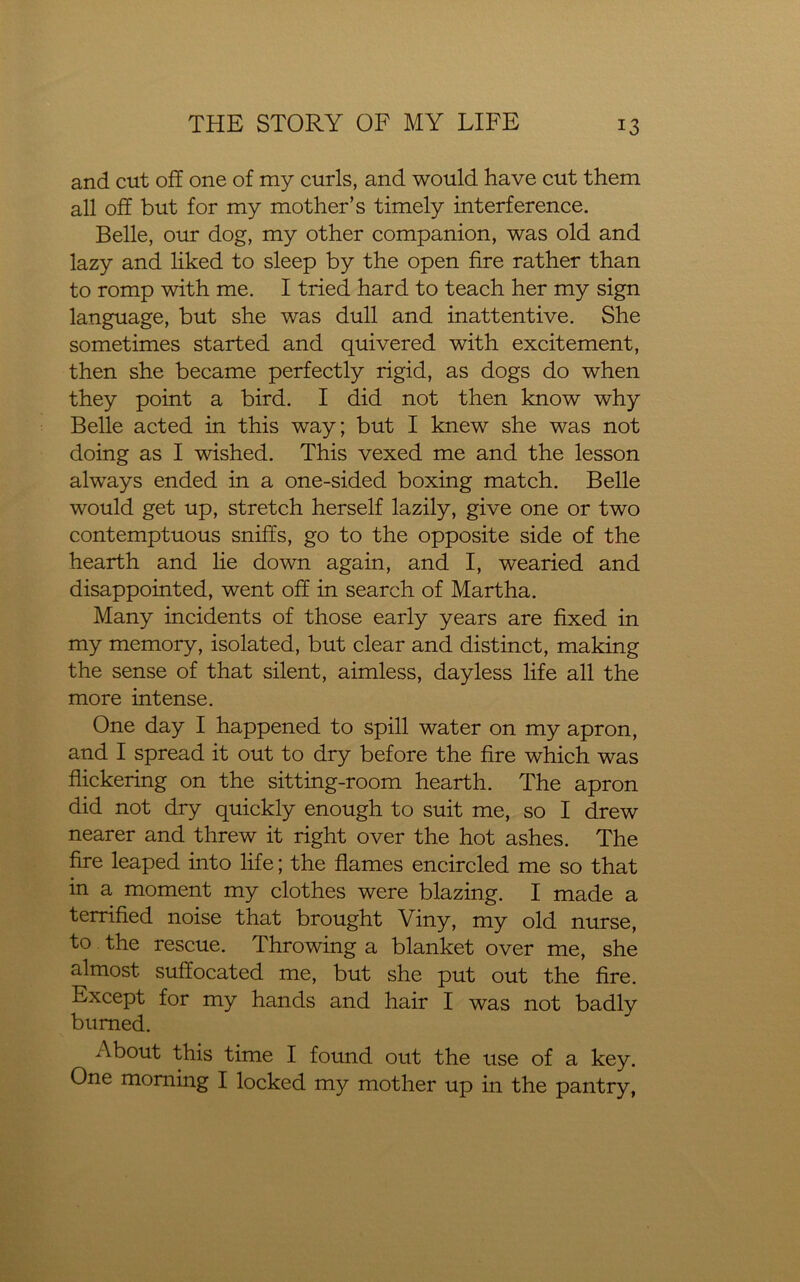and cut off one of my curls, and would have cut them all off but for my mother’s timely interference. Belle, our dog, my other companion, was old and lazy and liked to sleep by the open fire rather than to romp with me. I tried hard to teach her my sign language, but she was dull and inattentive. She sometimes started and quivered with excitement, then she became perfectly rigid, as dogs do when they point a bird. I did not then know why Belle acted in this way; but I knew she was not doing as I wished. This vexed me and the lesson always ended in a one-sided boxing match. Belle would get up, stretch herself lazily, give one or two contemptuous sniffs, go to the opposite side of the hearth and lie down again, and I, wearied and disappointed, went off in search of Martha. Many incidents of those early years are fixed in my memory, isolated, but clear and distinct, making the sense of that silent, aimless, dayless life all the more intense. One day I happened to spill water on my apron, and I spread it out to dry before the fire which was flickering on the sitting-room hearth. The apron did not dry quickly enough to suit me, so I drew nearer and threw it right over the hot ashes. The fire leaped into life; the flames encircled me so that in a moment my clothes were blazing. I made a terrified noise that brought Viny, my old nurse, to the rescue. Throwing a blanket over me, she almost suffocated me, but she put out the fire. Except for my hands and hair I was not badly burned. About this time I found out the use of a key. One morning I locked my mother up in the pantry,
