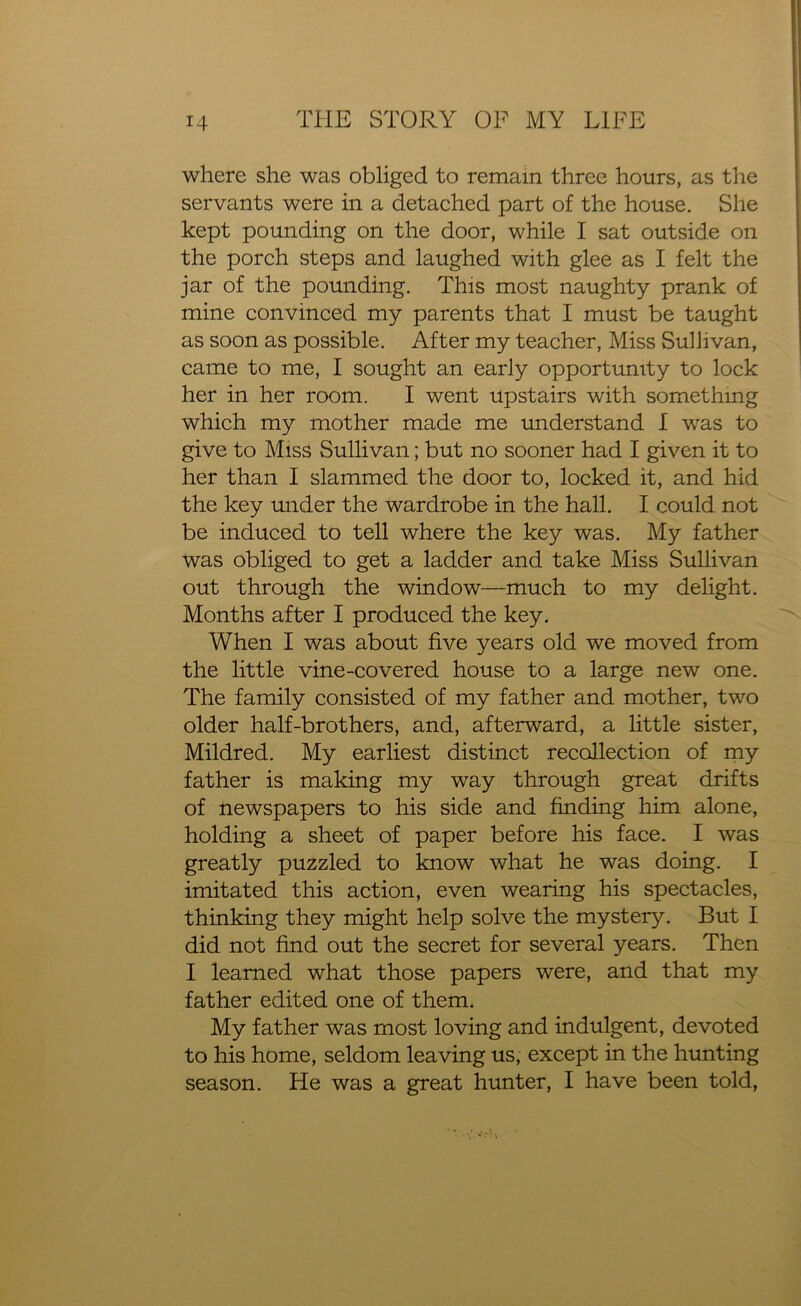 where she was obliged to remain three hours, as the servants were in a detached part of the house. She kept pounding on the door, while I sat outside on the porch steps and laughed with glee as I felt the jar of the pounding. This most naughty prank of mine convinced my parents that I must be taught as soon as possible. After my teacher, Miss Sullivan, came to me, I sought an early opportunity to lock her in. her room. I went upstairs with something which my mother made me understand I was to give to Miss Sullivan; but no sooner had I given it to her than I slammed the door to, locked it, and hid the key under the wardrobe in the hall. I could not be induced to tell where the key was. My father was obliged to get a ladder and take Miss Sullivan out through the window—much to my delight. Months after I produced the key. When I was about five years old we moved from the little vine-covered house to a large new one. The family consisted of my father and mother, two older half-brothers, and, afterward, a little sister, Mildred. My earliest distinct recollection of my father is making my way through great drifts of newspapers to his side and finding him alone, holding a sheet of paper before his face. I was greatly puzzled to know what he was doing. I imitated this action, even wearing his spectacles, thinking they might help solve the mystery. But I did not find out the secret for several years. Then I learned what those papers were, and that my father edited one of them. My father was most loving and indulgent, devoted to his home, seldom leaving us, except in the hunting season. He was a great hunter, I have been told,