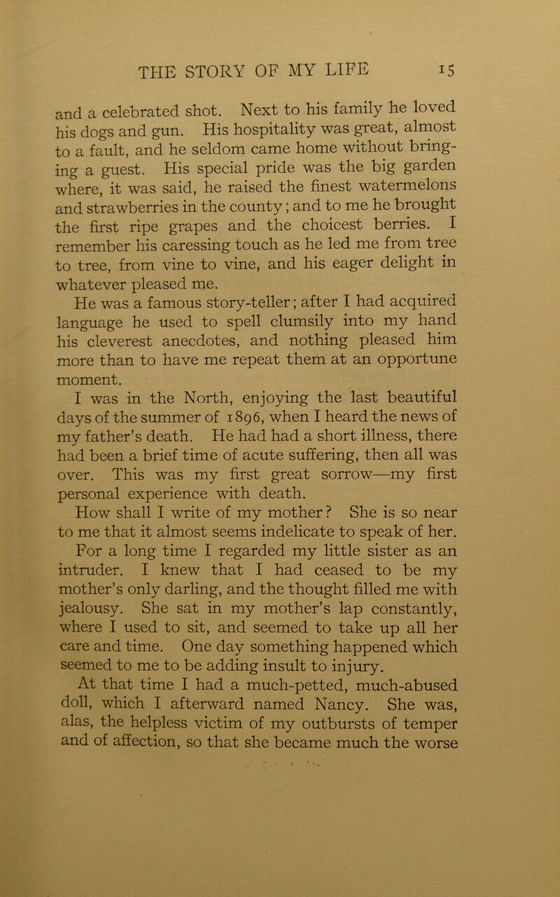 and a celebrated shot. Next to his family he loved his dogs and gun. His hospitality was great, almost to a fault, and he seldom came home without bring- ing a guest. His special pride was the big garden where, it was said, he raised the finest watermelons and strawberries in the county; and to me he brought the first ripe grapes and the choicest berries. I remember his caressing touch as he led me from tree to tree, from vine to vine, and his eager delight in whatever pleased me. He was a famous story-teller; after I had acquired language he used to spell clumsily into my hand his cleverest anecdotes, and nothing pleased him more than to have me repeat them at an opportune moment. I was in the North, enjoying the last beautiful days of the summer of 1896, when I heard the news of my father’s death. He had had a short illness, there had been a brief time of acute suffering, then all was over. This was my first great sorrow—my first personal experience with death. How shall I write of my mother ? She is so near to me that it almost seems indelicate to speak of her. For a long time I regarded my little sister as an intruder. I knew that I had ceased to be my mother’s only darling, and the thought filled me with jealousy. She sat in my mother’s lap constantly, where I used to sit, and seemed to take up all her care and time. One day something happened which seemed to me to be adding insult to injury. At that time I had a much-petted, much-abused doll, which I afterward named Nancy. She was, alas, the helpless victim of my outbursts of temper and of affection, so that she became much the worse