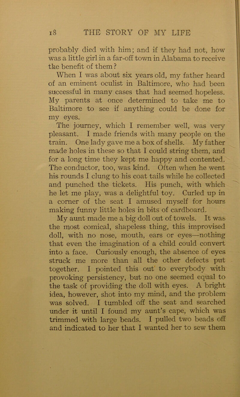 probably died with him; and if they had not, how was a little girl in a far-off town in Alabama to receive the benefit of them ? When I was about six years old, my father heard of an eminent oculist in Baltimore, who had been successful in many cases that had seemed hopeless. My parents at once determined to take me to Baltimore to see if anything could be done for my eyes. The journey, which I remember well, was very pleasant. I made friends with many people on the train. One lady gave me a box of shells. My father made holes in these so that I could string them, and for a long time they kept me happy and contented. The conductor, too, was kind. Often when he went his rounds I clung to his coat tails while he collected and punched the tickets. His punch, with which he let me play, was a delightful toy. Curled up in a comer of the seat I amused myself for hours making funny little holes in bits of cardboard. My aunt made me a big doll out of towels. It was the most comical, shapeless thing, this improvised doll, with no nose, mouth, ears or eyes—nothing that even the imagination of a child could convert into a face. Curiously enough, the absence of eyes struck me more than all the other defects put together. I pointed this out to everybody with provoking persistency, but no one seemed equal to the task of providing the doll with eyes. A bright idea, however, shot into my mind, and the problem was solved. I tumbled off the seat and searched under it until I found my aunt’s cape, which was trimmed with large beads. I pulled two beads off and indicated to her that I wanted her to sew them