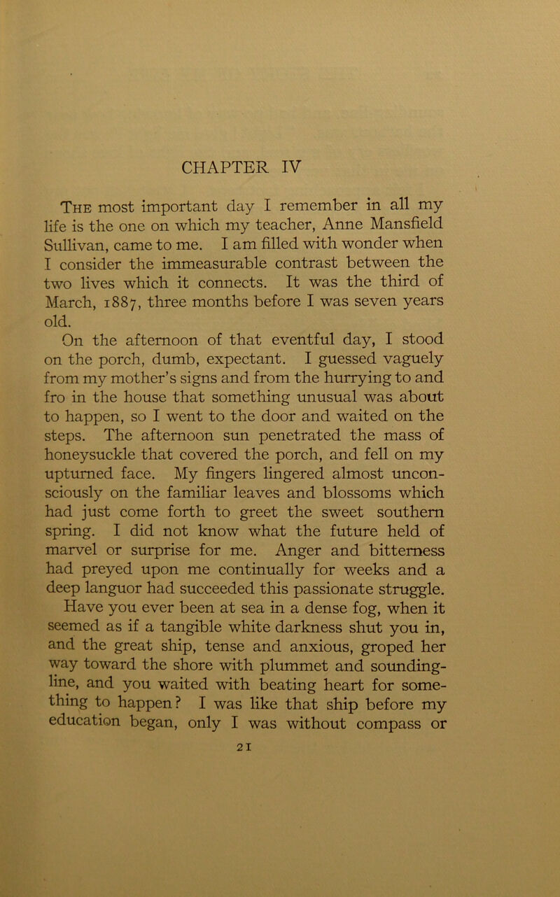 The most important clay I remember in all my life is the one on which my teacher, Anne Mansfield Sullivan, came to me. I am filled with wonder when I consider the immeasurable contrast between the two lives which it connects. It was the third of March, 1887, three months before I was seven years old. On the afternoon of that eventful day, I stood on the porch, dumb, expectant. I guessed vaguely from my mother’s signs and from the hurrying to and fro in the house that something unusual was about to happen, so I went to the door and waited on the steps. The afternoon sun penetrated the mass of honeysuckle that covered the porch, and fell on my upturned face. My fingers lingered almost uncon- sciously on the familiar leaves and blossoms which had just come forth to greet the sweet southern spring. I did not know what the future held of marvel or surprise for me. Anger and bitterness had preyed upon me continually for weeks and a deep languor had succeeded this passionate struggle. Have you ever been at sea in a dense fog, when it seemed as if a tangible white darkness shut you in, and the great ship, tense and anxious, groped her way toward the shore with plummet and sounding- line, and you waited with beating heart for some- thing to happen? I was like that ship before my education began, only I was without compass or