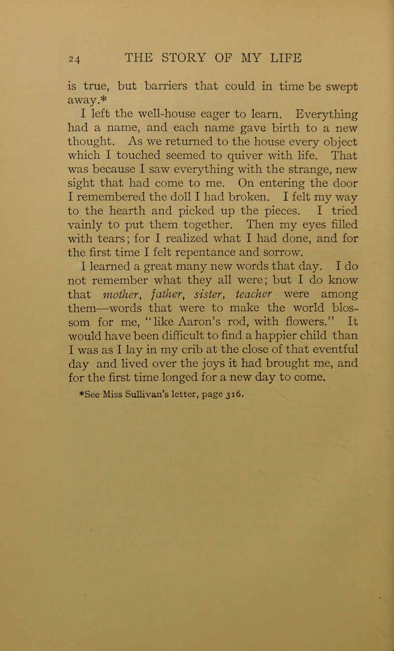 is true, but barriers that could in time be swept away.* I left the well-house eager to learn. Everything had a name, and each name gave birth to a new thought. As we returned to the house every object which I touched seemed to quiver with life. That was because I saw everything with the strange, new sight that had come to me. On entering the door I remembered the doll I had broken. I felt my way to the hearth and picked up the pieces. I tried vainly to put them together. Then my eyes filled with tears; for I realized what I had done, and for the first time I felt repentance and sorrow. I learned a great many new words that day. I do not remember what they all were; but I do know that mother, father, sister, teacher were among them—words that were to make the world blos- som for me, “like Aaron’s rod, with flowers.” It would have been difficult to find a happier child than I was as I lay in my crib at the close of that eventful day and lived over the joys it had brought me, and for the first time longed for a new day to come. *See Miss Sullivan’s letter, page 316.