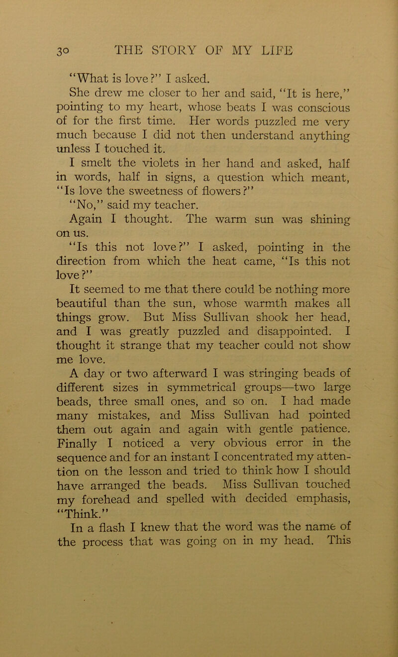 “What is love?” I asked. She drew me closer to her and said, “It is here,” pointing to my heart, whose beats I was conscious of for the first time. Her words puzzled me very much because I did not then understand anything unless I touched it. I smelt the violets in her hand and asked, half in words, half in signs, a question which meant, “Is love the sweetness of flowers?” “No,” said my teacher. Again I thought. The warm sun was shining on us. “Is this not love?” I asked, pointing in the direction from which the heat came, “Is this not love?” It seemed to me that there could be nothing more beautiful than the sun, whose warmth makes all things grow. But Miss Sullivan shook her head, and I was greatly puzzled and disappointed. I thought it strange that my teacher could not show me love. A day or two afterward I was stringing beads of different sizes in symmetrical groups—two large beads, three small ones, and so on. I had made many mistakes, and Miss Sullivan had pointed them out again and again with gentle patience. Finally I noticed a very obvious error in the sequence and for an instant I concentrated my atten- tion on the lesson and tried to think how I should have arranged the beads. Miss Sullivan touched my forehead and spelled with decided emphasis, “Think.” In a flash I knew that the word was the name of the process that was going on in my head. This