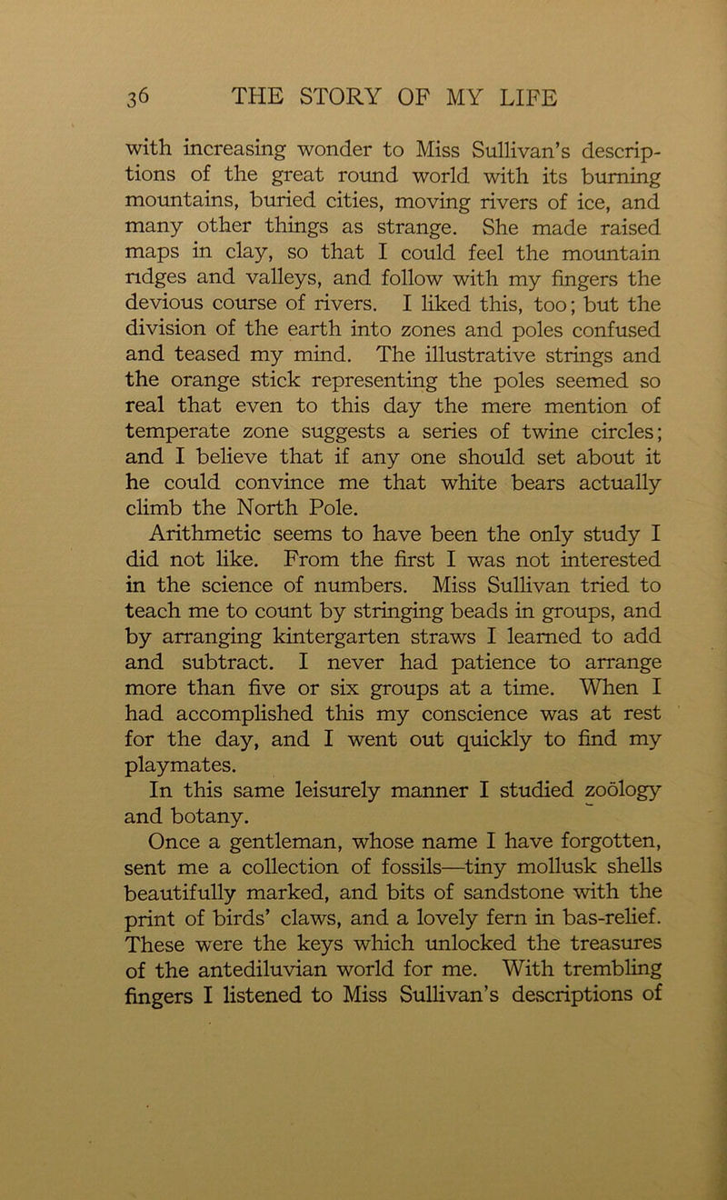 with increasing wonder to Miss Sullivan’s descrip- tions of the great round world with its burning mountains, buried cities, moving rivers of ice, and many other things as strange. She made raised maps in clay, so that I could feel the mountain ridges and valleys, and follow with my fingers the devious course of rivers. I liked this, too; but the division of the earth into zones and poles confused and teased my mind. The illustrative strings and the orange stick representing the poles seemed so real that even to this day the mere mention of temperate zone suggests a series of twine circles; and I believe that if any one should set about it he could convince me that white bears actually climb the North Pole. Arithmetic seems to have been the only study I did not like. From the first I was not interested in the science of numbers. Miss Sullivan tried to teach me to count by stringing beads in groups, and by arranging kintergarten straws I learned to add and subtract. I never had patience to arrange more than five or six groups at a time. When I had accomplished this my conscience was at rest for the day, and I went out quickly to find my playmates. In this same leisurely manner I studied zoology and botany. Once a gentleman, whose name I have forgotten, sent me a collection of fossils—tiny mollusk shells beautifully marked, and bits of sandstone with the print of birds’ claws, and a lovely fern in bas-relief. These were the keys which unlocked the treasures of the antediluvian world for me. With trembling fingers I listened to Miss Sullivan’s descriptions of