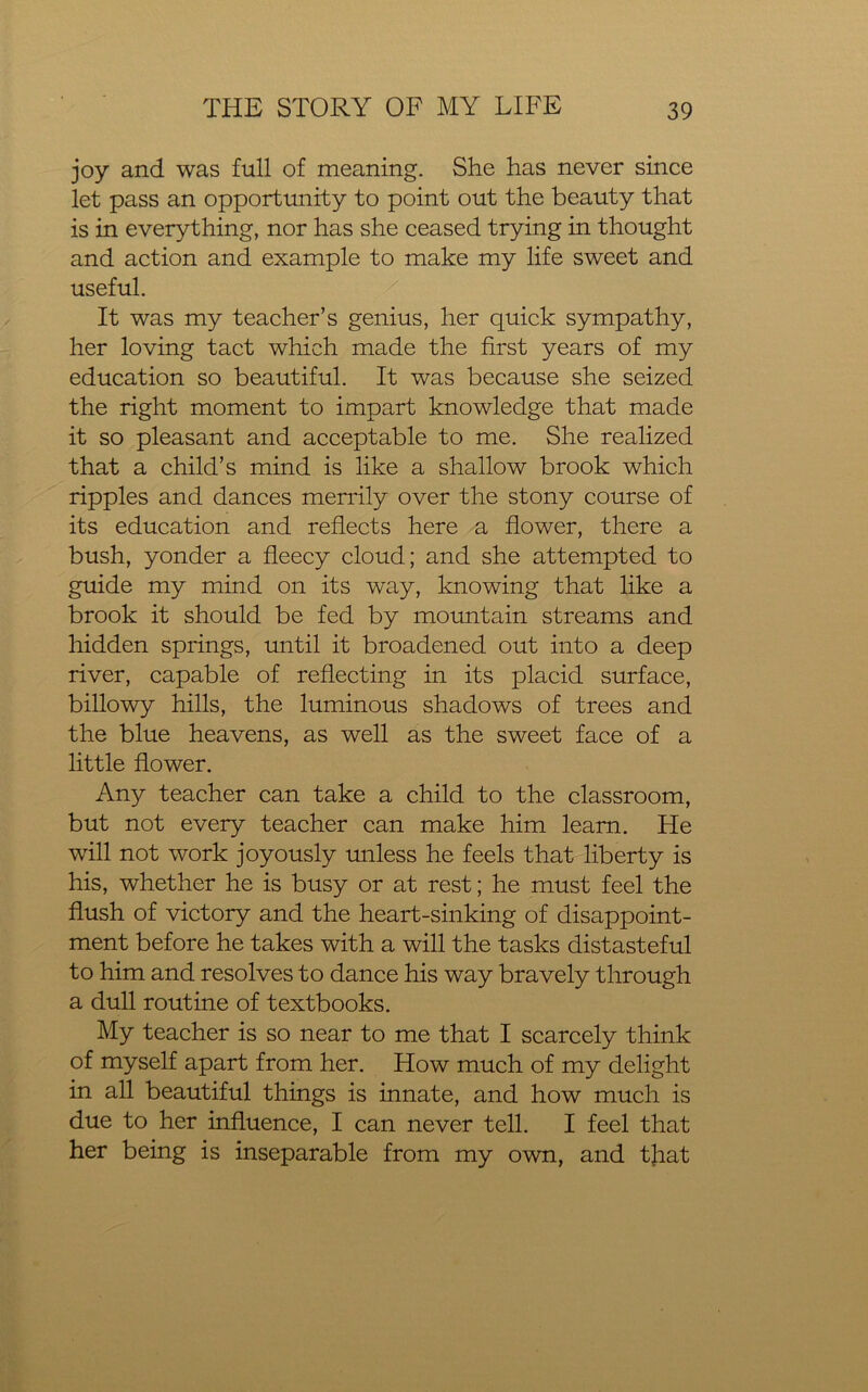 joy and was full of meaning. She has never since let pass an opportunity to point out the beauty that is in everything, nor has she ceased trying in thought and action and example to make my life sweet and useful. It was my teacher’s genius, her quick sympathy, her loving tact which made the first years of my education so beautiful. It was because she seized the right moment to impart knowledge that made it so pleasant and acceptable to me. She realized that a child’s mind is like a shallow brook which ripples and dances merrily over the stony course of its education and reflects here a flower, there a bush, yonder a fleecy cloud; and she attempted to guide my mind on its way, knowing that like a brook it should be fed by mountain streams and hidden springs, until it broadened out into a deep river, capable of reflecting in its placid surface, billowy hills, the luminous shadows of trees and the blue heavens, as well as the sweet face of a little flower. Any teacher can take a child to the classroom, but not every teacher can make him learn. He will not work joyously unless he feels that liberty is his, whether he is busy or at rest; he must feel the flush of victory and the heart-sinking of disappoint- ment before he takes with a will the tasks distasteful to him and resolves to dance his way bravely through a dull routine of textbooks. My teacher is so near to me that I scarcely think of myself apart from her. How much of my delight in all beautiful things is innate, and how much is due to her influence, I can never tell. I feel that her being is inseparable from my own, and tjiat
