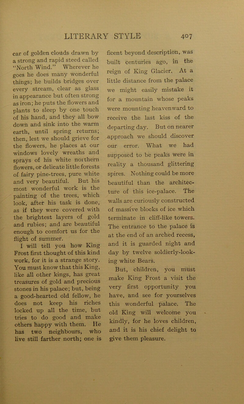 car of golden clouds drawn by a strong and rapid steed called “North Wind.” Wherever he goes he does many wonderful things; he builds bridges over every stream, clear as glass in appearance but often strong as iron; he puts the flowers and plants to sleep by one touch of his hand, and they all bow down and sink into the warm earth, until spring returns; then, lest we should grieve for the flowers, he places at our windows lovely wreaths and sprays of his white northern flowers, or delicate little forests of fairy pine-trees, pure white and very beautiful. But his most wonderful work is the painting of the trees, which look, after his task is done, as if they were covered with the brightest layers of gold and rubies; and are beautiful enough to comfort us for the flight of summer. I will tell you how King Frost first thought of this kind work, for it is a strange story. You must know that this King, like all other kings, has great treasures of gold and precious stones in his palace; but, being a good-hearted old fellow, he does not keep his riches locked up all the time, but tries to do good and make others happy with them. He has two neighbours, who live still farther north; one is ficent beyond description, was built centuries ago, in the reign of King Glacier. At a little distance from the palace we might easily mistake it for a mountain whose peaks were mounting heavenward to receive the last kiss of the departing day. But on nearer approach we should discover our error. What we had supposed to be peaks were in reality a thousand glittering spires. Nothing could be more beautiful than the architec- ture of this ice-palace. The walls are curiously constructed of massive blocks of ice which terminate in cliff-like towers. The entrance to the palace is at the end of an arched recess, and it is guarded night and day by twelve soldierly-look- ing white Bears. But, children, you must make King Frost a visit the very first opportunity you have, and see for yourselves this wonderful palace. The old King will welcome you kindly, for he loves children, and it is his chief delight to give them pleasure.