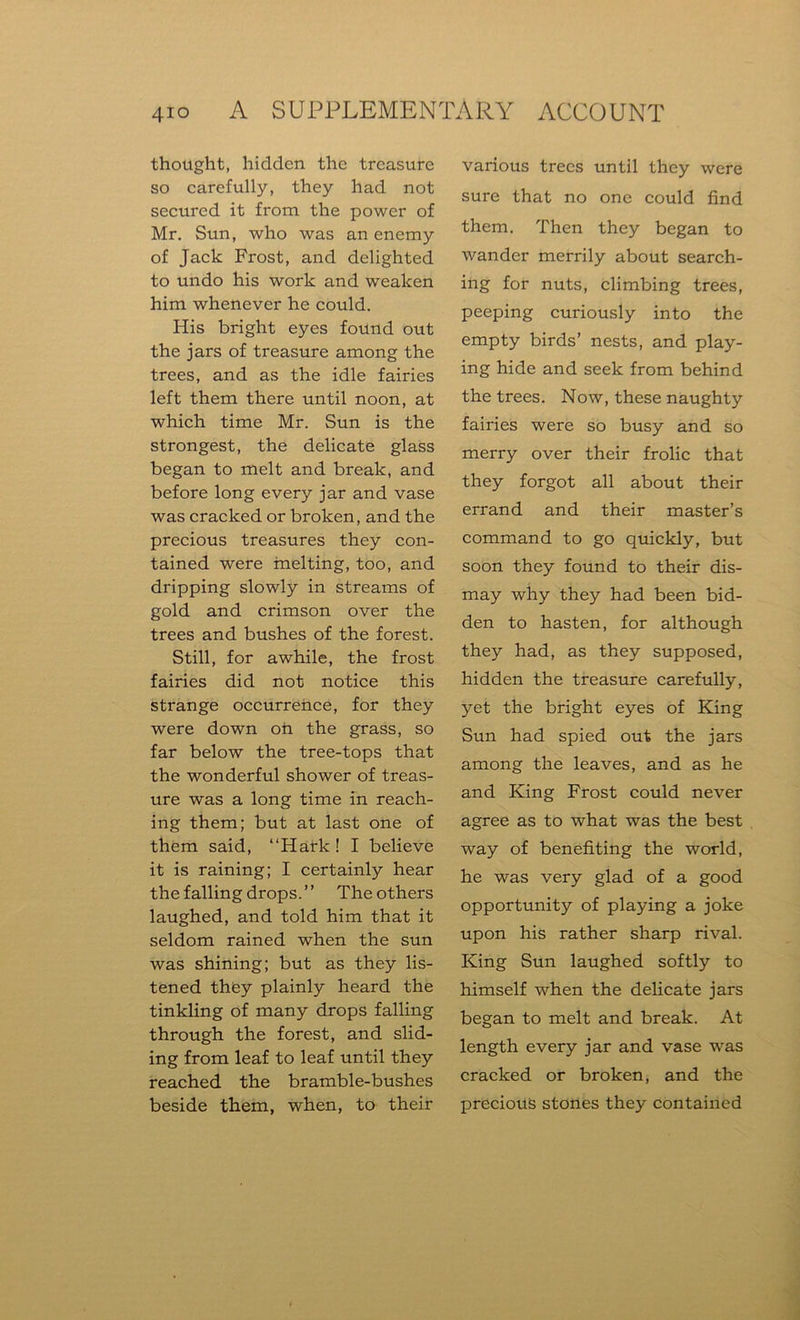 thought, hidden the treasure so carefully, they had not secured it from the power of Mr. Sun, who was an enemy of Jack Frost, and delighted to undo his work and weaken him whenever he could. His bright eyes found out the jars of treasure among the trees, and as the idle fairies left them there until noon, at which time Mr. Sun is the strongest, the delicate glass began to melt and break, and before long every jar and vase was cracked or broken, and the precious treasures they con- tained were melting, too, and dripping slowly in streams of gold and crimson over the trees and bushes of the forest. Still, for awhile, the frost fairies did not notice this strange occurrence, for they were down oh the grass, so far below the tree-tops that the wonderful shower of treas- ure was a long time in reach- ing them; but at last one of them said, “Hath! I believe it is raining; I certainly hear the falling drops. ’ ’ The others laughed, and told him that it seldom rained when the sun was shining; but as they lis- tened they plainly heard the tinkling of many drops falling through the forest, and slid- ing from leaf to leaf until they reached the bramble-bushes beside them, when, to their various trees until they were sure that no one could find them. Then they began to wander merrily about search- ing for nuts, climbing trees, peeping curiously into the empty birds’ nests, and play- ing hide and seek from behind the trees. Now, these naughty fairies were so busy and so merry over their frolic that they forgot all about their errand and their master’s command to go quickly, but soon they found to their dis- may why they had been bid- den to hasten, for although they had, as they supposed, hidden the treasure carefully, yet the bright eyes of King Sun had spied out the jars among the leaves, and as he and King Frost could never agree as to what was the best way of benefiting the world, he was very glad of a good opportunity of playing a joke upon his rather sharp rival. King Sun laughed softly to himself when the delicate jars began to melt and break. At length every jar and vase was cracked or broken, and the precious stones they contained