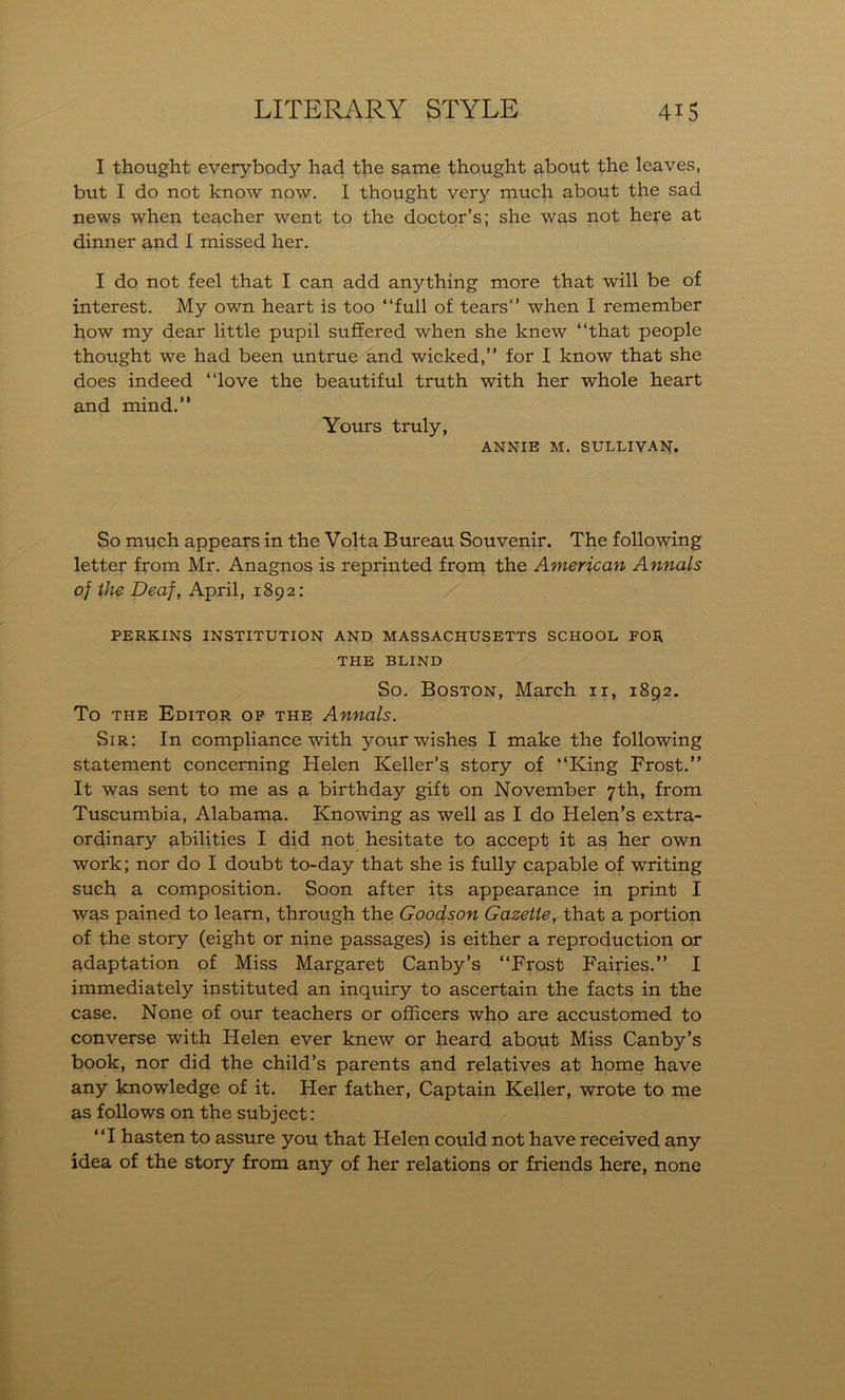 I thought everybody had the same thought about the leaves, but I do not know now. I thought very much about the sad news when teacher went to the doctor’s; she was not here at dinner and I missed her. I do not feel that I can add anything more that will be of interest. My own heart is too “full of tears” when I remember how my dear little pupil suffered when she knew “that people thought we had been untrue and wicked,” for I know that she does indeed “love the beautiful truth with her whole heart and mind.” Yours truly, ANNIE M. SULLIVAN. So much appears in the Volta Bureau Souvenir. The following letter from Mr. Anagnos is reprinted from the American Annals of the Deaf, April, 1892: PERKINS INSTITUTION AND MASSACHUSETTS SCHOOL FOR THE BLIND So. Boston, March 11, 1892. To the Editor of the Annals. Sir: In compliance with your wishes I make the following statement concerning Helen Keller’s story of “King Frost.” It was sent to me as a birthday gift on November 7th, from Tuscumbia, Alabama. Knowing as well as I do Helen’s extra- ordinary abilities I did not hesitate to accept it as her own work; nor do I doubt to-day that she is fully capable of writing such a composition. Soon after its appearance in print I was pained to learn, through the Goodson Gazette, that a portion of the story (eight or nine passages) is either a reproduction or adaptation of Miss Margaret Canby’s “Frost Fairies.” I immediately instituted an inquiry to ascertain the facts in the case. None of our teachers or officers who are accustomed to converse with Helen ever knew or heard about Miss Canby’s book, nor did the child’s parents and relatives at home have any knowledge of it. Her father, Captain Keller, wrote to me as follows on the subject: “I hasten to assure you that Helen could not have received any idea of the story from any of her relations or friends here, none