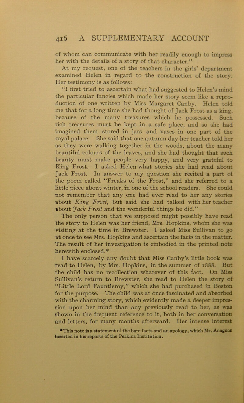 of whom can communicate with her readily enough to impress her with the details of a story of that character.” At my request, one of the teachers in the girls’ department examined Helen in regard to the construction of the story. Her testimony is as follows: ‘‘I first tried to ascertain what had suggested to Helen’s mind the particular fancies which made her story seem like a repro- duction of one written by Miss Margaret Canby. Helen told me that for a long time she had thought of Jack Frost as a king, because of the many treasures which he possessed. Such rich treasures must be kept in a safe place, and so she had imagined them stored in jars and vases in one part of the royal palace. She said that one autumn day her teacher told her as they were walking together in the woods, about the many beautiful colours of the leaves, and she had thought that such beauty must make people very happy, and very grateful to King Frost. I asked Helen what stories she had read about Jack Frost. In answer to my question she recited a part of the poem called ‘‘Freaks of the Frost,” and she referred to a little piece about winter, in one of the school readers. She could not remember that any one had ever read to her any stories about King Frost, but said she had talked with her teacher about Jack Frost and the wonderful things he did.” The only person that we supposed might possibly have read the story to Helen was her friend, Mrs. Hopkins, whom she was Visiting at the time in Brewster. I asked Miss Sullivan to go at once to see Mrs. Hopkins and ascertain the facts in the matter. The result of her investigation is embodied in the printed note herewith enclosed.* I have scarcely any doubt that Miss Canby’s little book was read to Helen, by Mrs. Hopkins, in the summer of 1888. But the child has no recollection whatever of this fact. On Miss Sullivan’s return to Brewster, she read to Helen the story of ‘‘Little Lord Fauntleroy,” which she had purchased in Boston for the purpose. The child was at once fascinated and absorbed with the charming story, which evidently made a deeper impres- sion upon her mind than any previously read to her, as was shown in the frequent reference to it, both in her conversation and letters, for many months afterward. Her intense interest * This note is a statement of the bare facts and an apology, which Mr. Anagnos inserted in his reports of the Perkins Institution.