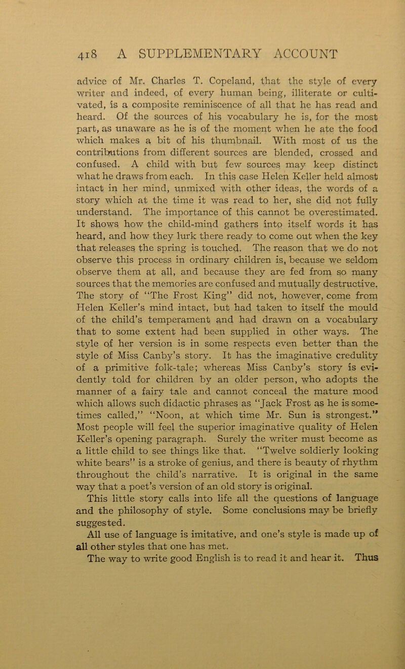 advice of Mr. Charles T. Copeland, that the style of every writer and indeed, of every human being, illiterate or culti- vated, is a composite reminiscence of all that he has read and heard. Of the sources of his vocabulary he is, for the most part, as unaware as he is of the moment when he ate the food which makes a bit of his thumbnail. With most of us the contributions from different sources are blended, crossed and confused. A child with but few sources may keep distinct what he draws from each. In this case Helen Keller held almost intact in her mind, unmixed with other ideas, the words of a story which at the time it was read to her, she did not fully understand. The importance of this cannot be overestimated. It shows how the child-mind gathers into itself words it has heard, and how they lurk there ready to come out when the key that releases the spring is touched. The reason that we do not observe this process in ordinary children is, because we seldom observe them at all, and because they are fed from so many sources that the memories are confused and mutually destructive. The story of “The Frost King” did not, however, come from Helen Keller’s mind intact, but had taken to itself the mould of the child’s temperament and had drawn on a vocabulary that to some extent had been supplied in other ways. The style of her version is in some respects even better than the style of Miss Canby’s story. It has the imaginative credulity of a primitive folk-tale; whereas Miss Canby’s story is evi- dently told for children by an older person, who adopts the manner of a fairy tale and cannot conceal the mature mood which allows such didactic phrases as “Jack Frost as he is some- times called,” “Noon, at which time Mr. Sun is strongest.’* Most people will feel the superior imaginative quality of Helen Keller’s opening paragraph. Surely the writer must become as a little child to see things like that. “Twelve soldierly looking white bears” is a stroke of genius, and there is beauty of rhythm throughout the child’s narrative. It is original in the same way that a poet’s version of an old story is original. This little story calls into life all the questions of language and the philosophy of style. Some conclusions may be briefly suggested. All use of language is imitative, and one’s style is made up of all other styles that one has met. The way to write good English is to read it and hear it. Thus