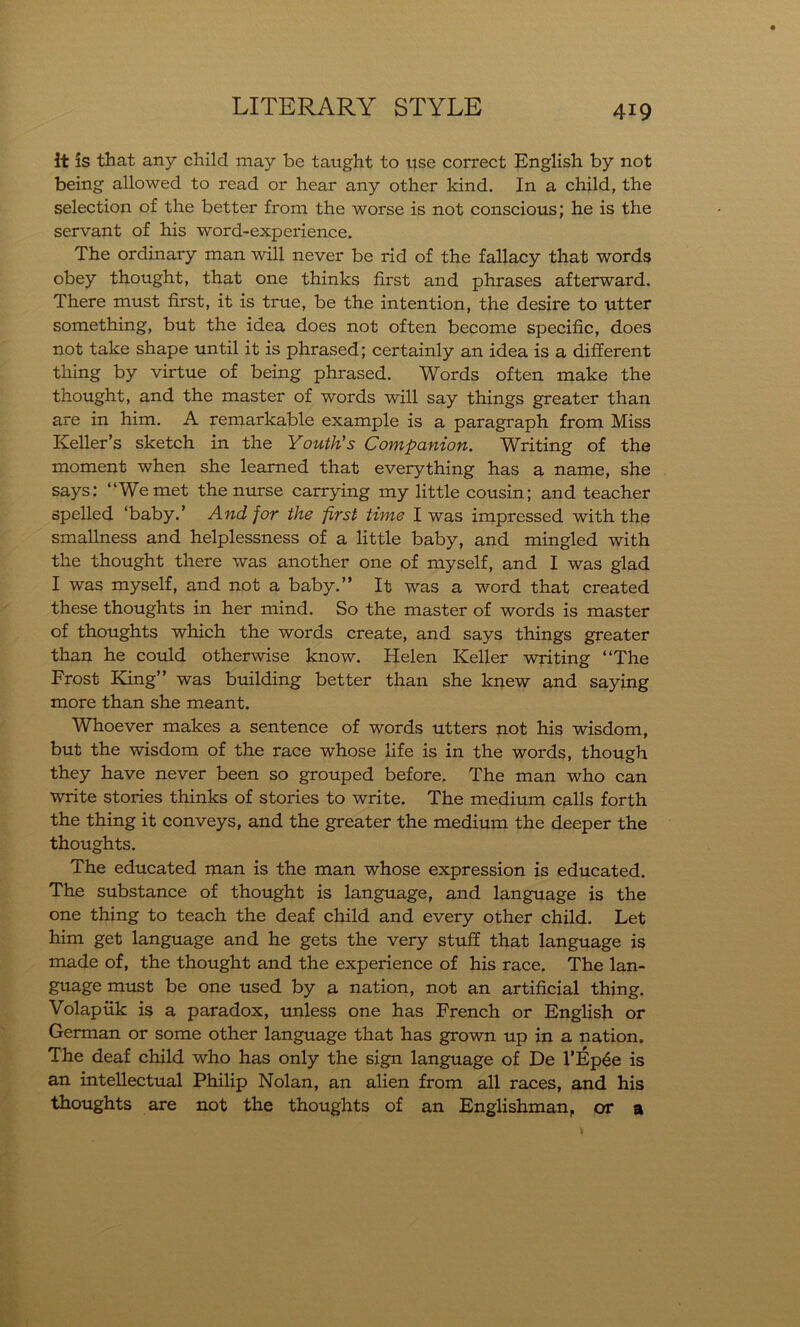 it is that any child may be taught to use correct English by not being allowed to read or hear any other kind. In a child, the selection of the better from the worse is not conscious; he is the servant of his word-experience. The ordinary man will never be rid of the fallacy that words obey thought, that one thinks first and phrases afterward. There must first, it is true, be the intention, the desire to utter something, but the idea does not often become specific, does not take shape until it is phrased; certainly an idea is a different thing by virtue of being phrased. Words often make the thought, and the master of words will say things greater than are in him. A remarkable example is a paragraph from Miss Keller’s sketch in the Youth's Companion. Writing of the moment when she learned that everything has a name, she says: “We met the nurse carrying my little cousin; and teacher spelled ‘baby.’ And for the first time I was impressed with the smallness and helplessness of a little baby, and mingled with the thought there was another one of myself, and I was glad I was myself, and not a baby.” It was a word that created these thoughts in her mind. So the master of words is master of thoughts which the words create, and says things greater than he could otherwise know. Helen Keller writing “The Frost King” was building better than she knew and saying more than she meant. Whoever makes a sentence of words utters not his wisdom, but the wisdom of the race whose life is in the words, though they have never been so grouped before. The man who can write stories thinks of stories to write. The medium calls forth the thing it conveys, and the greater the medium the deeper the thoughts. The educated man is the man whose expression is educated. The substance of thought is language, and language is the one thing to teach the deaf child and every other child. Let him get language and he gets the very stuff that language is made of, the thought and the experience of his race. The lan- guage must be one used by a nation, not an artificial thing. Volapiik is a paradox, unless one has French or English or German or some other language that has grown up in a nation. The deaf child who has only the sign language of De l’Ep6e is an intellectual Philip Nolan, an alien from all races, and his thoughts are not the thoughts of an Englishman, or a