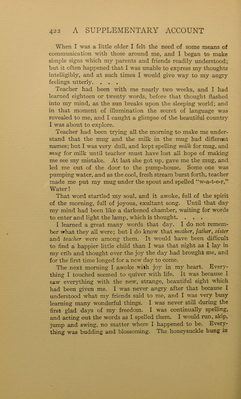 When I was a little older I felt the need of some means of communication with those around me, and I began to make simple signs which my parents and friends readily understood; but it often happened that I was unable to express my thoughts intelligibly, and at such times I would give way to my angry feelings utterly. . . . Teacher had been with me nearly two weeks, and I had learned eighteen or twenty words, before that thought flashed into my mind, as the sun breaks upon the sleeping world; and in that moment of illumination the secret of language was revealed to me, and I caught a glimpse of the beautiful country I was about to explore. Teacher had been trying all the morning to make me under- stand that the mug and the milk in the mug had different names; but I was very dull, and kept spelling milk for mug, and mug for milk until teacher must have lost all hope of making me see my mistake. At last she got up, gave me the mug, and led me out of the door to the pump-house. Some one was pumping water, and as the cool, fresh stream burst forth, teacher made me put my mug under the spout and spelled “w-a-t-e-r,” Water! That word startled my soul, and it awoke, full of the spirit of the morning, full of joyous, exultant song. Until that day my mind had been like a darkened chamber, waiting for words to enter and light the lamp, which is thought. . . . I learned a great many words that day. I do not remem- ber what they all were; but I do know that mother, father, sister and teacher were among them. It would have been difficult to find a happier little child than I was that night as I lay in my crib and thought over the joy the day had brought me, and for the first time longed for a new day to come. The next morning I awoke with joy in my heart. Every- thing I touched seemed to quiver with life. It was because I saw everything with the new, strange, beautiful sight which had been given me. I was never angry after that because I understood what my friends said to me, and I was very busy learning many wonderful things. I was never still during the first glad days of my freedom. I was continually spelling, and acting out the words as I spelled them. I would run, skip, jump and swing, no matter where I happened to be. Every- thing was budding and blossoming. The honeysuckle hung in