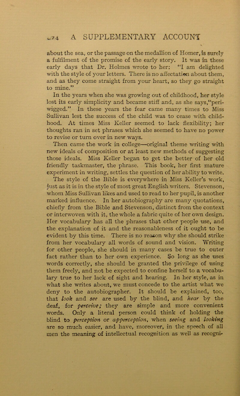 about the sea, or the passage on the medallion of Homer, is surely a fulfilment of the promise of the early story. It was in these early days that Dr. Holmes wrote to her: “I am delighted with the style of your letters. There is no affectation about them, and as they come straight from your heart, so they go straight to mine.” In the years when she was growing out of childhood, her style lost its early simplicity and became stiff and, as she says,“peri- wigged.” In these years the fear came many times to Miss Sullivan lest the success of the child was to cease with child- hood. At times Miss Keller seemed to lack flexibility; her thoughts ran in set phrases which she seemed to have no power to revise or turn over in new ways. Then came the work in college—original theme writing with new ideals of composition or at least new methods of suggesting those ideals. Miss Keller began to get the better of her old friendly taskmaster, the phrase. This book, her first mature experiment in writing, settles the question of her ability to write. The style of the Bible is everywhere in Miss Keller’s work, just as it is in the style of most great English writers. Stevenson, whom Miss Sullivan likes and used to read to her pupil, is another marked influence. In her autobiography are many quotations, chiefly from the Bible and Stevenson, distinct from the context or interwoven with it, the whole a fabric quite of her own design. Her vocabulary has all the phrases that other people use, and the explanation of it and the reasonableness of it ought to be evident by this time. There is no reason why she should strike from her vocabulary all words of sound and vision. Writing for other people, she should in many cases be true to outer fact rather than to her own experience. So long as she uses words correctly, she should be granted the privilege of using them freely, and not be expected to confine herself to a vocabu- lary true to her lack of sight and hearing. In her style, as in what she writes about, we must concede to the artist what we deny to the autobiographer. It should be explained, too, that look and see are used by the blind, and hear by the deaf, for perceive; they are simple and more convenient words. Only a literal person could think of holding the blind to perception or apperception, when seeing and looking are so much easier, and have, moreover, in the speech of all men the meaning of intellectual recognition as well as recogni-