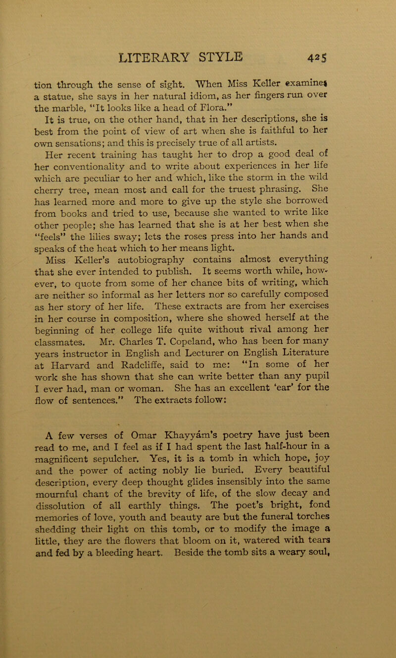 tion through the sense of sight. When Miss Keller examine* a statue, she says in her natural idiom, as her fingers run over the marble, “It looks like a head of Flora.” It is true, on the other hand, that in her descriptions, she is best from the point of view of art when she is faithful to her own sensations; and this is precisely true of all artists. Her recent training has taught her to drop a good deal of her conventionality and to write about experiences in her life which are peculiar to her and which, like the storm in the wild cherry tree, mean most and call for the truest phrasing. She has learned more and more to give up the style she borrowed from books and tried to use, because she wanted to write like other people; she has learned that she is at her best when she “feels” the lilies sway; lets the roses press into her hands and speaks of the heat which to her means light. Miss Keller’s autobiography contains almost everything that she ever intended to publish. It seems worth while, how- ever, to quote from some of her chance bits of writing, which are neither so informal as her letters nor so carefully composed as her story of her life. These extracts are from her exercises in her course in composition, where she showed herself at the beginning of her college life quite without rival among her classmates. Mr. Charles T. Copeland, who has been for many years instructor in English and Lecturer on English Literature at Harvard and Radcliffe, said to me: “In some of her work she has shown that she can write better than any pupil I ever had, man or woman. She has an excellent ‘ear’ for the flow of sentences.” The extracts follow: A few verses of Omar Khayyam’s poetry have just been read to me, and I feel as if I had spent the last half-hour in a magnificent sepulcher. Yes, it is a tomb in which hope, joy and the power of acting nobly lie buried. Every beautiful description, every deep thought glides insensibly into the same mournful chant of the brevity of life, of the slow decay and dissolution of all earthly things. The poet’s bright, fond memories of love, youth and beauty are but the funeral torches shedding their light on this tomb, or to modify the image a little, they are the flowers that bloom on it, watered with tears and fed by a bleeding heart. Beside the tomb sits a weary soul,