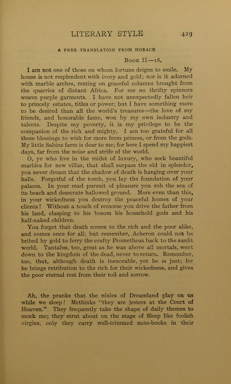 A FREE TRANSLATION FROM HORACE Book II—18. I am not one of those on whom fortune deigns to smile. My house is not resplendent with ivory and gold; nor is it adorned with marble arches, resting on graceful columns brought from the quarries of distant Africa. For me no thrifty spinners weave purple garments. I have not unexpectedly fallen heir to princely estates, titles or power; but I have something more to be desired than all the world’s treasures—the love of my friends, and honorable fame, won by my own industry and talents. Despite my poverty, it is my privilege to be the companion of the rich and mighty. I am too grateful for all these blessings to wish for more from princes, or from the gods. My little Sabine farm is dear to me; for here I spend my happiest days, far from the noise and strife of the world. 0, ye who live in the midst of luxury, who seek beautiful marbles for new villas, that shall surpass the old in splendor, you never dream that the shadow of death is hanging over your halls. Forgetful of the tomb, you lay the foundation of your palaces. In your mad pursuit of pleasure you rob the sea of its beach and desecrate hallowed ground. More even than this, in your wickedness you destroy the peaceful homes of your clients! Without a touch of remorse you drive the father from his land, clasping to his bosom his household gods and his half-naked children. You forget that death comes to the rich and the poor alike, and comes once for all; but remember, Acheron could not be bribed by gold to ferry the crafty Prometheus back to the sunlit world. Tantalus, too, great as he was above all mortals, went down to the kingdom of the dead, never to return. Remember, too, that, although death is inexorable, yet he is just; for he brings retribution to the rich for their wickedness, and gives the poor eternal rest from their toil and sorrow. Ah, the pranks that the nixies of Dreamland play on us while we sleep ! Methinks “they are jesters at the Court of Heaven.” They frequently take the shape of daily themes to mock me; they strut about on the stage of Sleep like foolish virgins, only they carry well-trimmed note-books in their