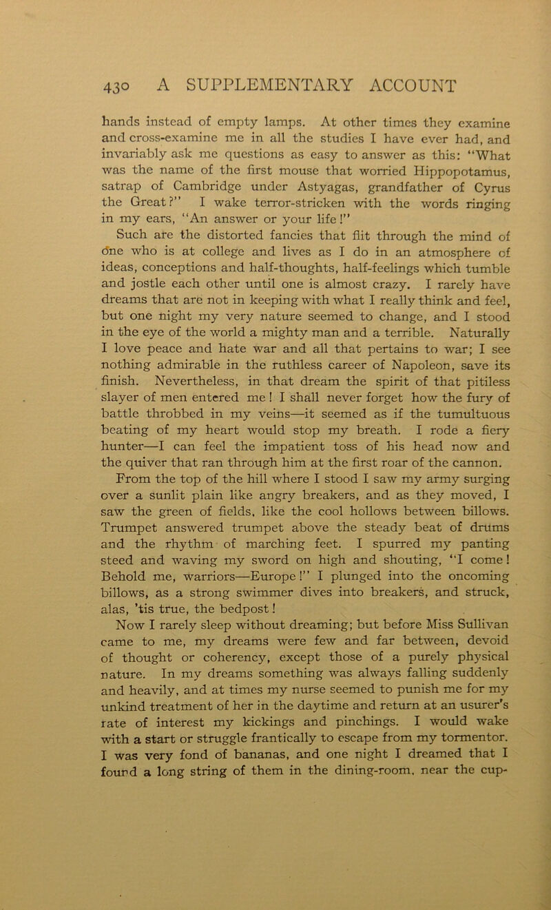 hands instead of empty lamps. At other times they examine and cross-examine me in all the studies I have ever had, and invariably ask me questions as easy to answer as this: “What was the name of the first mouse that worried Hippopotamus, satrap of Cambridge under Astyagas, grandfather of Cyrus the Great?” I wake terror-stricken with the words ringing in my ears, “An answer or your life!” Such are the distorted fancies that flit through the mind of (5ne who is at college and lives as I do in an atmosphere of ideas, conceptions and half-thoughts, half-feelings which tumble and jostle each other until one is almost crazy. I rarely have dreams that are not in keeping with what I really think and feel, but one night my very nature seemed to change, and I stood in the eye of the world a mighty man and a terrible. Naturally I love peace and hate war and all that pertains to war; I see nothing admirable in the ruthless career of Napoleon, save its finish. Nevertheless, in that dream the spirit of that pitiless slayer of men entered me ! I shall never forget how the fury of battle throbbed in my veins—it seemed as if the tumultuous beating of my heart would stop my breath. I rode a fiery hunter—I can feel the impatient toss of his head now and the quiver that ran through him at the first roar of the cannon. From the top of the hill where I stood I saw my army surging over a sunlit plain like angry breakers, and as they moved, I saw the green of fields, like the cool hollows between billows. Trumpet answered trumpet above the steady beat of drums and the rhythm of marching feet. I spurred my panting steed and waving my sword on high and shouting, “I come ! Behold me, warriors—Europe!” I plunged into the oncoming billows, as a strong swimmer dives into breakers, and struck, alas, ’tis true, the bedpost! Now I rarely sleep without dreaming; but before Miss Sullivan came to me, my dreams were few and far between, devoid of thought or coherency, except those of a purely physical nature. In my dreams something was always falling suddenly and heavily, and at times my nurse seemed to punish me for my unkind treatment of her in the daytime and return at an usurer's rate of interest my kickings and pinchings. I would wake with a start or struggle frantically to escape from my tormentor. I was very fond of bananas, and one night I dreamed that I found a long string of them in the dining-room, near the cup-