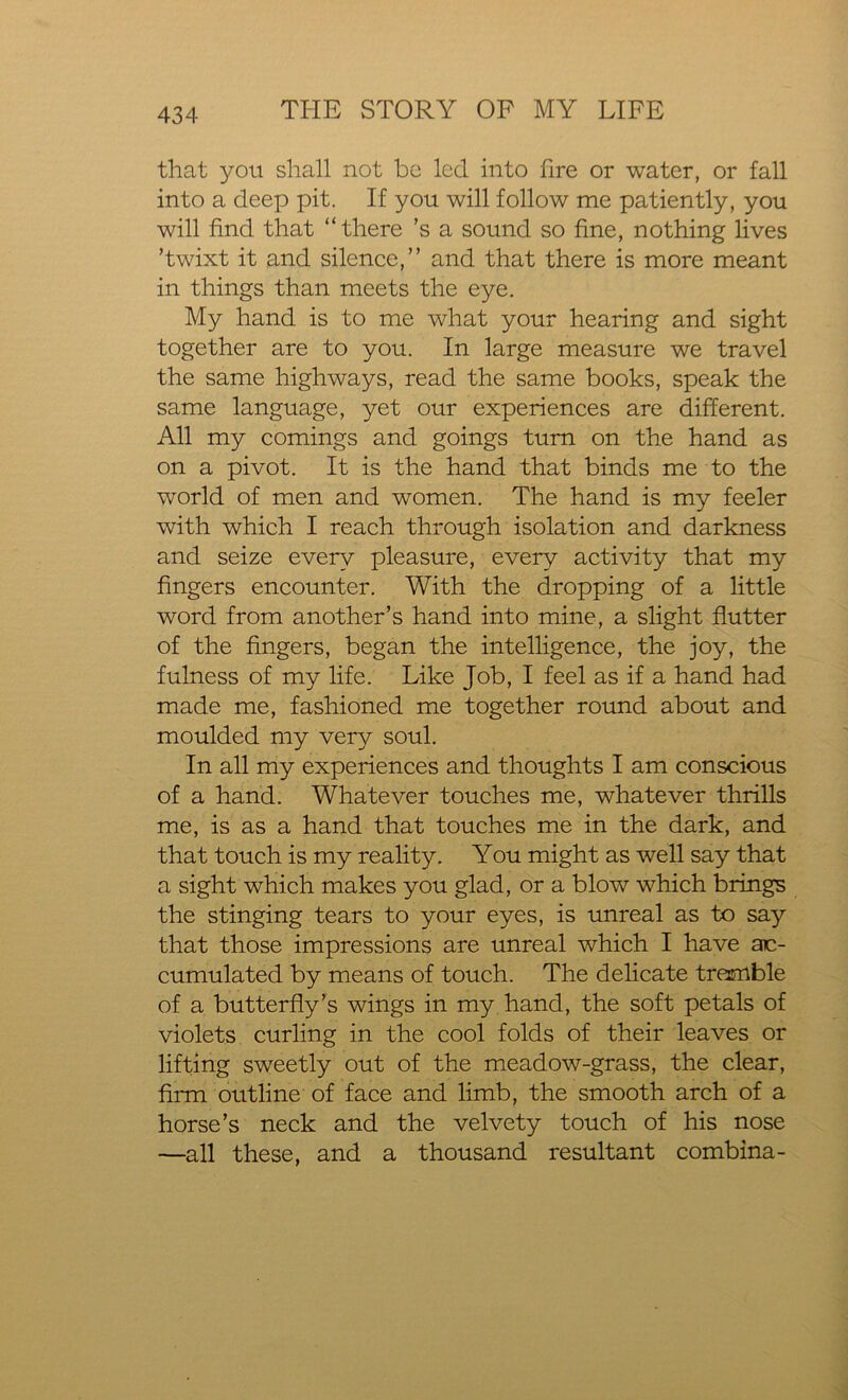 that you shall not be led into fire or water, or fall into a deep pit. If you will follow me patiently, you will find that “there’s a sound so fine, nothing lives ’twixt it and silence,” and that there is more meant in things than meets the eye. My hand is to me what your hearing and sight together are to you. In large measure we travel the same highways, read the same books, speak the same language, yet our experiences are different. All my comings and goings turn on the hand as on a pivot. It is the hand that binds me to the world of men and women. The hand is my feeler with which I reach through isolation and darkness and seize every pleasure, every activity that my fingers encounter. With the dropping of a little word from another’s hand into mine, a slight flutter of the fingers, began the intelligence, the joy, the fulness of my life. Like Job, I feel as if a hand had made me, fashioned me together round about and moulded my very soul. In all my experiences and thoughts I am conscious of a hand. Whatever touches me, whatever thrills me, is as a hand that touches me in the dark, and that touch is my reality. You might as well say that a sight which makes you glad, or a blow which brings the stinging tears to your eyes, is unreal as to say that those impressions are unreal which I have ac- cumulated by means of touch. The delicate tremble of a butterfly’s wings in my hand, the soft petals of violets curling in the cool folds of their leaves or lifting sweetly out of the meadow-grass, the clear, firm outline of face and limb, the smooth arch of a horse’s neck and the velvety touch of his nose —all these, and a thousand resultant combina-