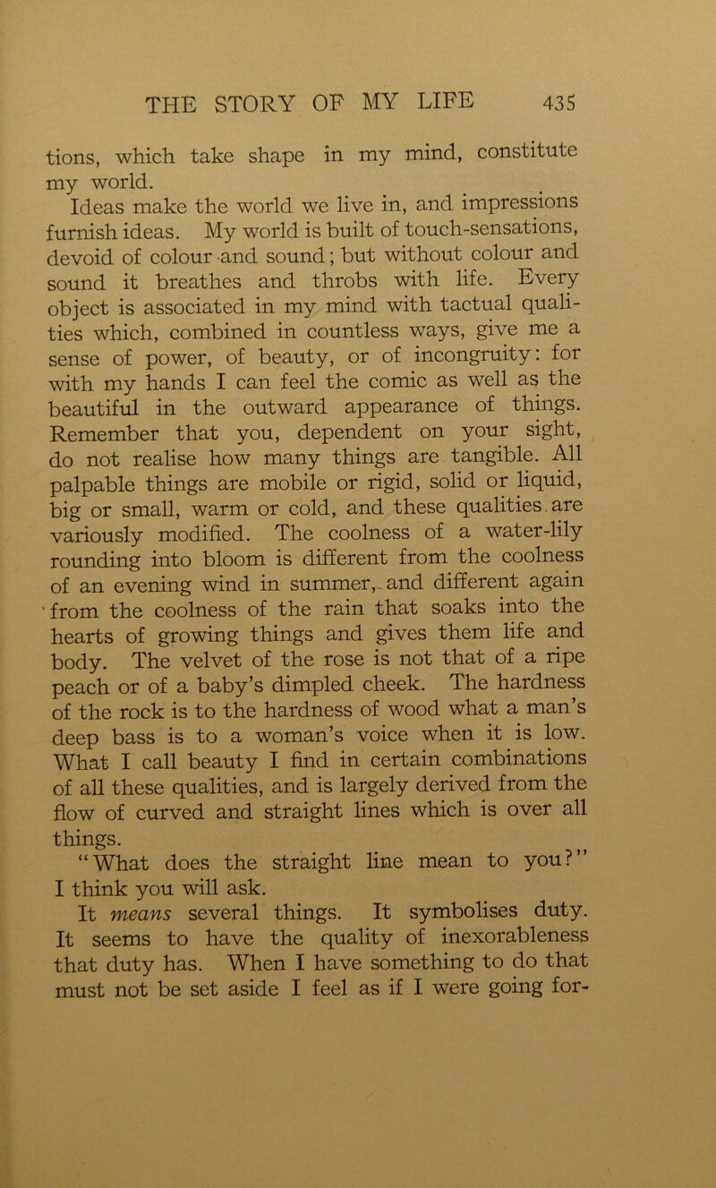 tions, which take shape in my mind, constitute my world- ideas make the world we live in, and impressions furnish ideas. My world is built of touch-sensations, devoid of colour and sound; but without colour and sound it breathes and throbs with life. Every object is associated in my mind with tactual quali- ties which, combined in countless ways, give me a sense of power, of beauty, or of incongruity: for with my hands I can feel the comic as well as the beautiful in the outward appearance of things. Remember that you, dependent on your sight, do not realise how many things are tangible. All palpable things are mobile or rigid, solid or liquid, big or small, warm or cold, and these qualities are variously modified. The coolness of a water-lily rounding into bloom is different from the coolness of an evening wind in summer, and different again ' from the coolness of the rain that soaks into the hearts of growing things and gives them life and body. The velvet of the rose is not that of a ripe peach or of a baby’s dimpled cheek. The hardness of the rock is to the hardness of wood what a man’s deep bass is to a woman’s voice when it is low. What I call beauty I find in certain combinations of all these qualities, and is largely derived from the flow of curved and straight lines which is over all things. “What does the straight line mean to you?” I think you will ask. It means several things. It symbolises duty. It seems to have the quality of inexorableness that duty has. When I have something to do that must not be set aside I feel as if I were going for-