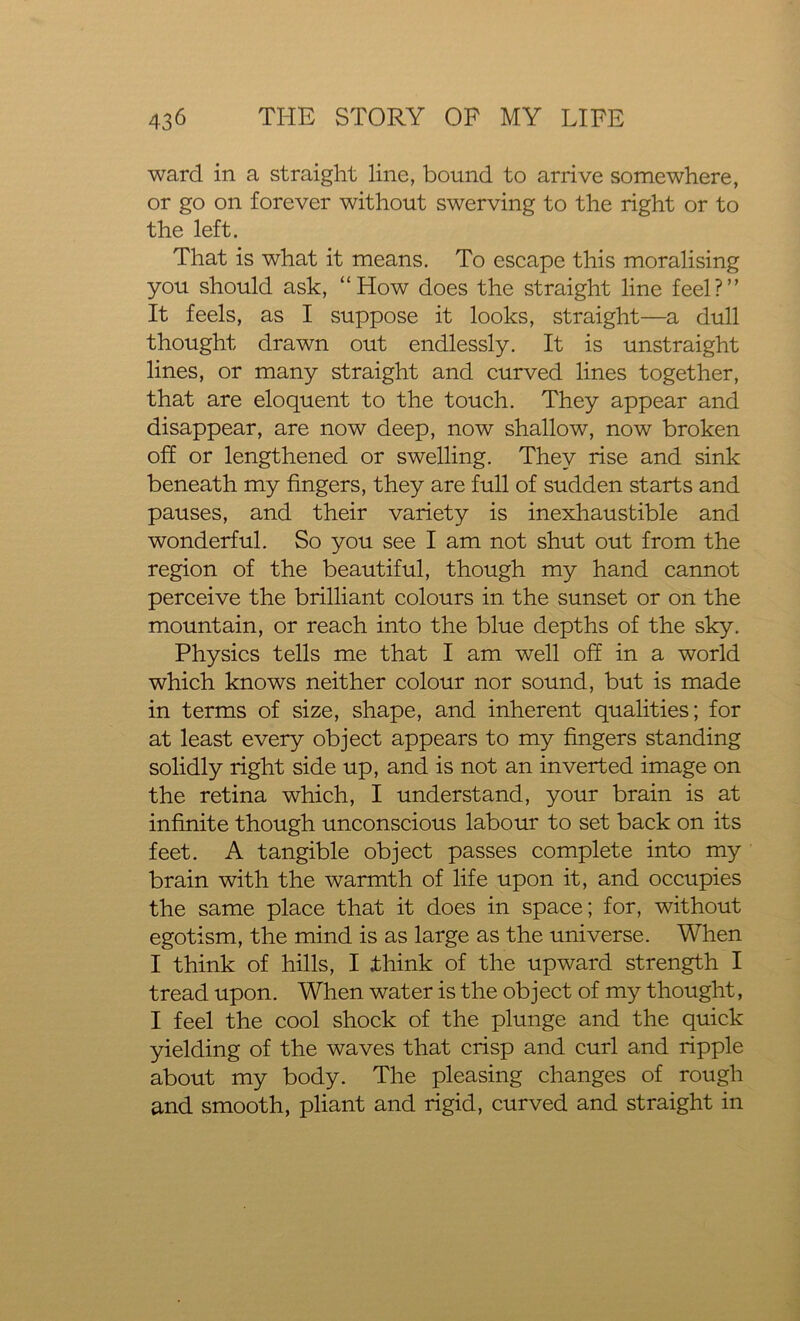 ward in a straight line, bound to arrive somewhere, or go on forever without swerving to the right or to the left. That is what it means. To escape this moralising you should ask, “How does the straight line feel?” It feels, as I suppose it looks, straight—a dull thought drawn out endlessly. It is unstraight lines, or many straight and curved lines together, that are eloquent to the touch. They appear and disappear, are now deep, now shallow, now broken off or lengthened or swelling. They rise and sink beneath my fingers, they are full of sudden starts and pauses, and their variety is inexhaustible and wonderful. So you see I am not shut out from the region of the beautiful, though my hand cannot perceive the brilliant colours in. the sunset or on the mountain, or reach into the blue depths of the sky. Physics tells me that I am well off in a world which knows neither colour nor sound, but is made in terms of size, shape, and inherent qualities; for at least every object appears to my fingers standing solidly right side up, and is not an inverted image on the retina which, I understand, your brain is at infinite though unconscious labour to set back on its feet. A tangible object passes complete into my brain with the warmth of life upon it, and occupies the same place that it does in space; for, without egotism, the mind is as large as the universe. When I think of hills, I .think of the upward strength I tread upon. When water is the object of my thought, I feel the cool shock of the plunge and the quick yielding of the waves that crisp and curl and ripple about my body. The pleasing changes of rough and smooth, pliant and rigid, curved and straight in