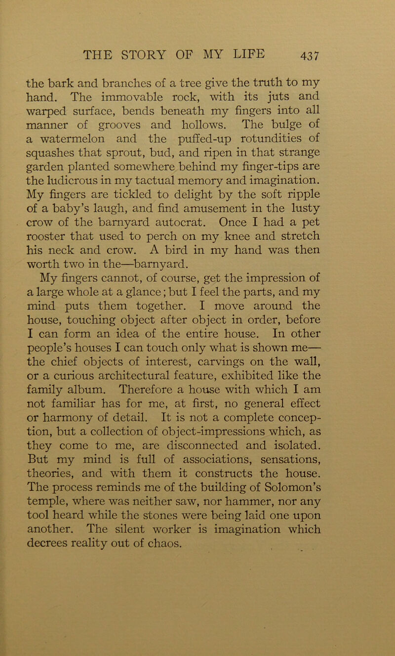 the bark and branches of a tree give the truth to my hand. The immovable rock, with its juts and warped surface, bends beneath my fingers into all manner of grooves and hollows. The bulge of a watermelon and the puffed-up rotundities of squashes that sprout, bud, and ripen in that strange garden planted somewhere behind my finger-tips are the ludicrous in my tactual memory and imagination. My fingers are tickled to delight by the soft ripple of a baby’s laugh, and find amusement in the lusty crow of the barnyard autocrat. Once I had a pet rooster that used to perch on my knee and stretch his neck and crow. A bird in my hand was then worth two in the—barnyard. My fingers cannot, of course, get the impression of a large whole at a glance; but I feel the parts, and my mind puts them together. I move around the house, touching object after object in order, before I can form an idea of the entire house. In other people’s houses I can touch only what is shown me— the chief objects of interest, carvings on the wall, or a curious architectural feature, exhibited like the family album. Therefore a house with which I am not familiar has for me, at first, no general effect or harmony of detail. It is not a complete concep- tion, but a collection of object-impressions which, as they come to me, are disconnected and isolated. But my mind is full of associations, sensations, theories, and with them it constructs the house. The process reminds me of the building of Solomon’s temple, where was neither saw, nor hammer, nor any tool heard while the stones were being laid one upon another. The silent worker is imagination which decrees reality out of chaos.