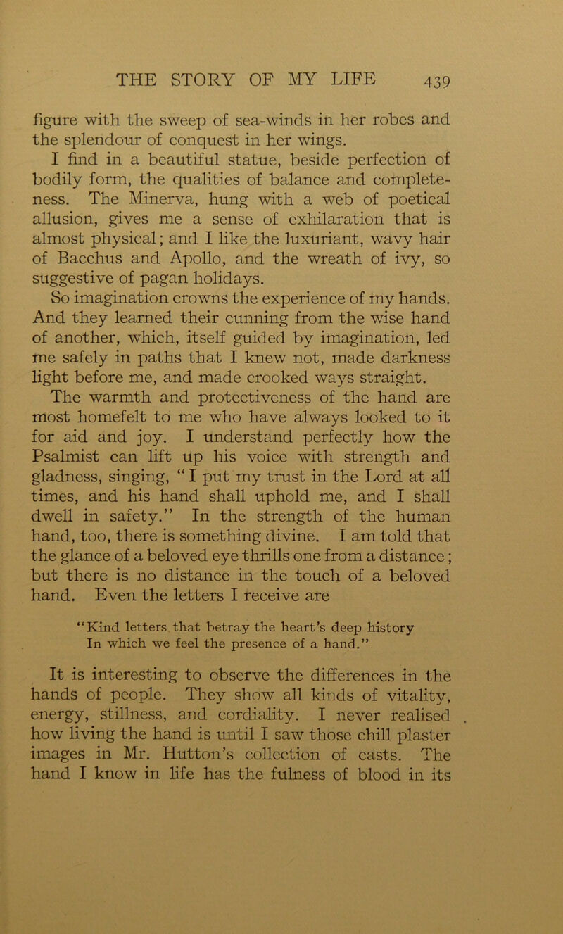 figure with the sweep of sea-winds in her robes and the splendour of conquest in her wings. I find in a beautiful statue, beside perfection of bodily form, the qualities of balance and complete- ness. The Minerva, hung with a web of poetical allusion, gives me a sense of exhilaration that is almost physical; and I like the luxuriant, wavy hair of Bacchus and Apollo, and the wreath of ivy, so suggestive of pagan holidays. So imagination crowns the experience of my hands. And they learned their cunning from the wise hand of another, which, itself guided by imagination, led me safely in paths that I knew not, made darkness light before me, and made crooked ways straight. The warmth and protectiveness of the hand are most homefelt to me who have always looked to it for aid and joy. I understand perfectly how the Psalmist can lift up his voice with strength and gladness, singing, “ I put my trust in the Lord at all times, and his hand shall uphold me, and I shall dwell in safety.” In the strength of the human hand, too, there is something divine. I am told that the glance of a beloved eye thrills one from a distance; but there is no distance in the touch of a beloved hand. Even the letters I receive are “Kind letters that betray the heart’s deep history In which we feel the presence of a hand.” It is interesting to observe the differences in the hands of people. They show all kinds of vitality, energy, stillness, and cordiality. I never realised how living the hand is until I saw those chill plaster images in Mr. Hutton’s collection of casts. The hand I know in life has the fulness of blood in its