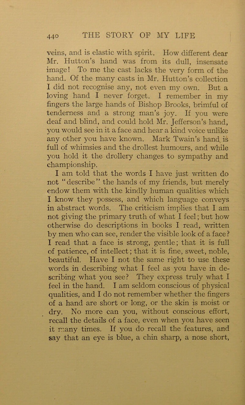 veins, and is elastic with spirit. How different dear Mr. Hutton’s hand was from its dull, insensate image! To me the cast lacks the very form of the hand. Of the many casts in Mr. Hutton’s collection I did not recognise any, not even my own. But a loving hand I never forget. I remember in my fingers the large hands of Bishop Brooks, brimful of tenderness and a strong man’s joy. If you were deaf and blind, and could hold Mr. Jefferson’s hand, you would see in it a face and hear a kind voice unlike any other you have known. Mark Twain’s hand is full of whimsies and the drollest humours, and while you hold it the drollery changes to sympathy and championship. I am told that the words I have just written do not “describe” the hands of my friends, but merely endow them with the kindly human qualities which I know they possess, and which language conveys in abstract words. The criticism implies that I am not giving the primary truth of what I feel; but how otherwise do descriptions in books I read, written by men who can see, render the visible look of a face ? I read that a face is strong, gentle; that it is full of patience, of intellect; that it is fine, sweet, noble, beautiful. Have I not the same right to use these words in describing what I feel as you have in de- scribing what you see? They express truly what I feel in the hand. I am seldom conscious of physical qualities, and I do not remember whether the fingers of a hand are short or long, or the skin is moist or dry. No more can you, without conscious effort, recall the details of a face, even when you have seen it many times. If you do recall the features, and say that an eye is blue, a chin sharp, a nose short,