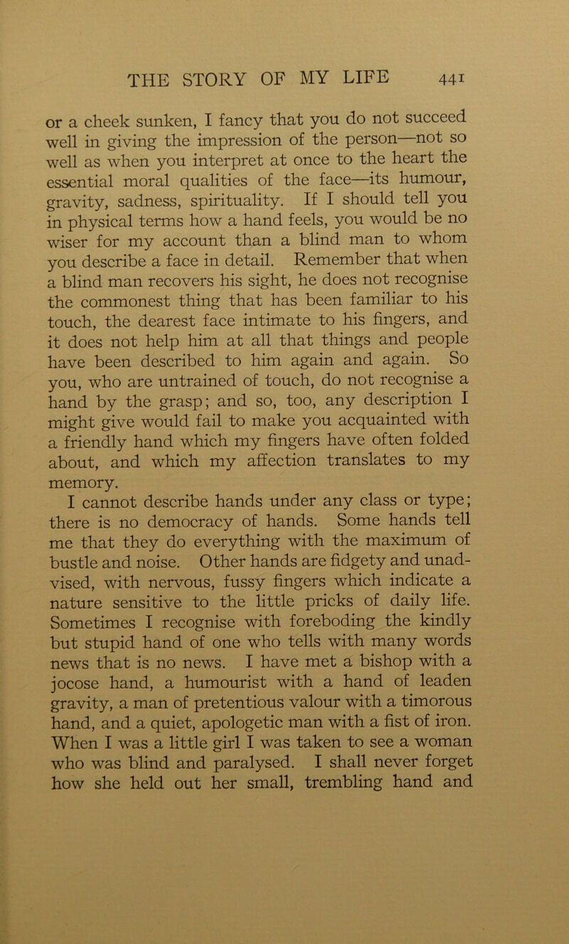 or a cheek sunken, I fancy that you do not succeed well in giving the impression of the person—not so well as when you interpret at once to the heart the essential moral qualities of the face—its humour, gravity, sadness, spirituality. If I should tell you in physical terms how a hand feels, you would be no wiser for my account than a blind man to whom you describe a face in detail. Remember that when a blind man recovers his sight, he does not recognise the commonest thing that has been familiar to his touch, the dearest face intimate to his fingers, and it does not help him at all that things and people have been described to him again and again. So you, who are untrained of touch, do not recognise a hand by the grasp; and so, too, any description I might give would fail to make you acquainted with a friendly hand which my fingers have often folded about, and which my affection translates to my memory. I cannot describe hands under any class or type; there is no democracy of hands. Some hands tell me that they do everything with the maximum of bustle and noise. Other hands are fidgety and unad- vised, with nervous, fussy fingers which indicate a nature sensitive to the little pricks of daily life. Sometimes I recognise with foreboding the kindly but stupid hand of one who tells with many words news that is no news. I have met a bishop with a jocose hand, a humourist with a hand of leaden gravity, a man of pretentious valour with a timorous hand, and a quiet, apologetic man with a fist of iron. When I was a little girl I was taken to see a woman who was blind and paralysed. I shall never forget how she held out her small, trembling hand and