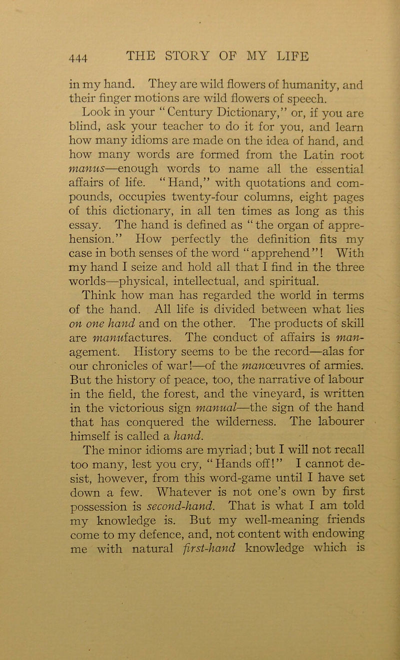 in my hand. They are wild flowers of humanity, and their finger motions are wild flowers of speech. Look in your “ Century Dictionary,” or, if you are blind, ask your teacher to do it for you, and learn how many idioms are made on the idea of hand, and how many words are formed from the Latin root manus—enough words to name all the essential affairs of life. “Hand,” with quotations and com- pounds, occupies twenty-four columns, eight pages of this dictionary, in all ten times as long as this essay. The hand is defined as “ the organ of appre- hension.” How perfectly the definition fits my case in both senses of the word “ apprehend ”! With my hand I seize and hold all that I find in the three worlds—physical, intellectual, and spiritual. Think how man has regarded the world in terms of the hand. All life is divided between what lies on one hand and on the other. The products of skill are manufactures. The conduct of affairs is man- agement. History seems to be the record—alas for our chronicles of war!—of the manoeuvres of armies. But the history of peace, too, the narrative of labour in the field, the forest, and the vineyard, is written in the victorious sign manual—the sign of the hand that has conquered the wilderness. The labourer himself is called a hand. The minor idioms are myriad; but I will not recall too many, lest you cry, “Hands off!” I cannot de- sist, however, from this word-game until I have set down a few. Whatever is not one’s own by first possession is second-hand. That is what I am told my knowledge is. But my well-meaning friends come to my defence, and, not content with endowing me with natural -first-hand knowledge which is