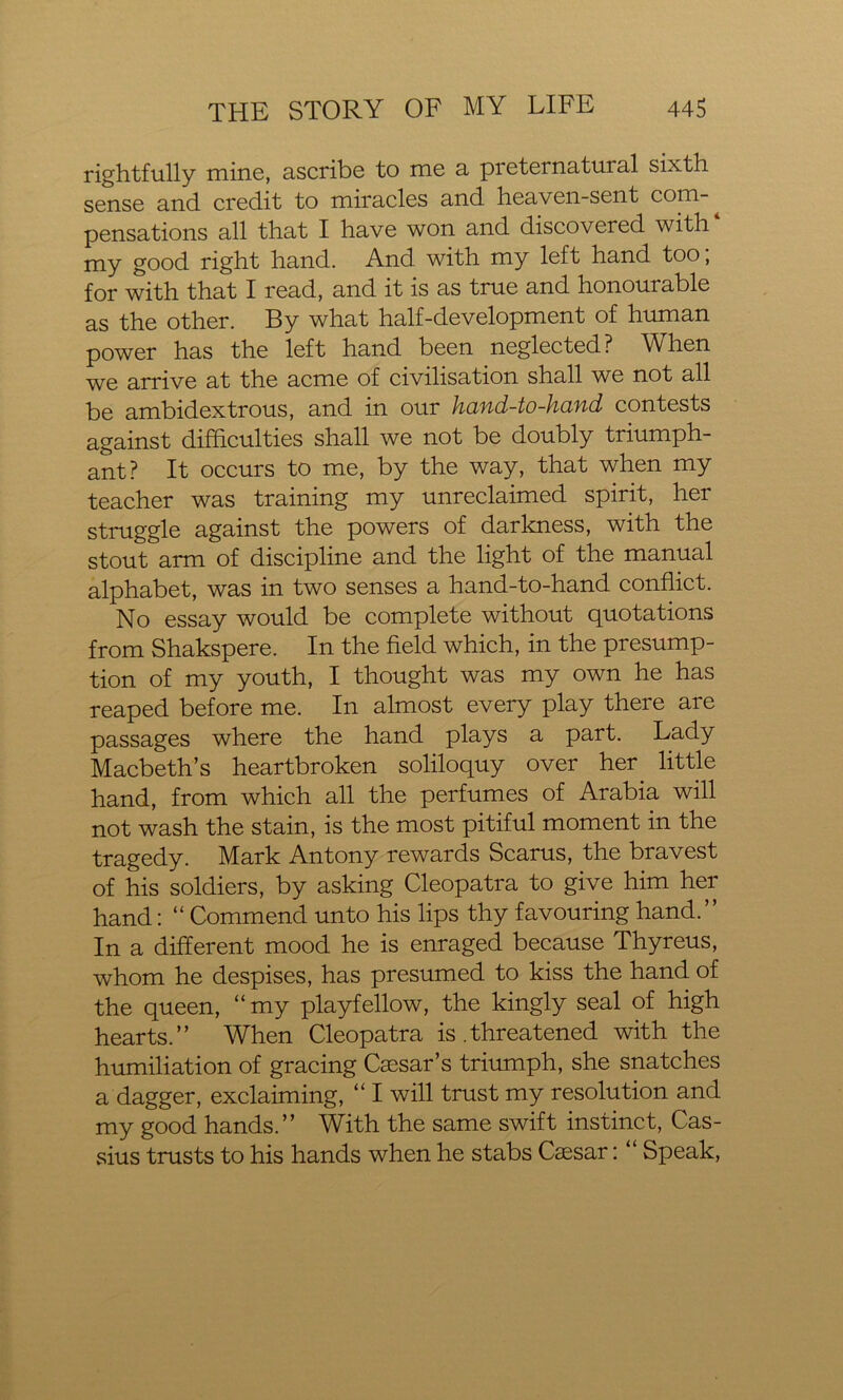 rightfully mine, ascribe to me a preternatural sixth sense and credit to miracles and heaven-sent com- pensations all that I have won and discovered with my good right hand. And with my left hand too; for with that I read, and it is as true and honourable as the other. By what half-development of human power has the left hand been neglected? When we arrive at the acme of civilisation shall we not all be ambidextrous, and in our hand-to-hand contests against difficulties shall we not be doubly triumph- ant? It occurs to me, by the way, that when my teacher was training my unreclaimed spirit, her struggle against the powers of darkness, with the stout arm of discipline and the light of the manual alphabet, was in two senses a hand-to-hand conflict. No essay would be complete without quotations from Shakspere. In the field which, in the presump- tion of my youth, I thought was my own he has reaped before me. In almost every play there are passages where the hand plays a part. Lady Macbeth’s heartbroken soliloquy over her little hand, from which all the perfumes of Arabia will not wash the stain, is the most pitiful moment in the tragedy. Mark Antony rewards Scarus, the bravest of his soldiers, by asking Cleopatra to give him her hand: “ Commend unto his lips thy favouring hand.” In a different mood he is enraged because Thyreus, whom he despises, has presumed to kiss the hand of the queen, “my playfellow, the kingly seal of high hearts.” When Cleopatra is .threatened with the humiliation of gracing Caesar’s triumph, she snatches a dagger, exclaiming, “ I will trust my resolution and my good hands.” With the same swift instinct, Cas- sius trusts to his hands when he stabs Caesar: “ Speak,