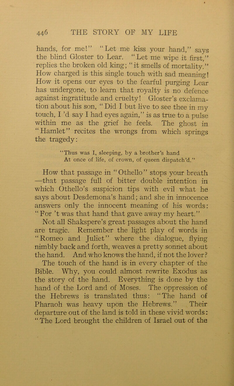 hands, for me!” “Let me kiss your hand,” says the blind Gloster to Lear. “Let me wipe it first,” replies the broken old king; “it smells of mortality.” Flow charged is this single touch with sad meaning! Flow it opens our eyes to the fearful purging Lear has undergone, to learn that royalty is no defence against ingratitude and cruelty! Gloster’s exclama- tion about his son, “ Did I but live to see thee in my touch, I’d say I had eyes again,” is as true to a pulse within me as the grief he feels. The ghost in “Flamlet” recites the wrongs from which springs the tragedy: “Thus was I, sleeping, by a brother’s hand At once of life, of crown, of queen dispatch’d.” How that passage in “Othello” stops your breath —that passage full of bitter double intention in which Othello’s suspicion tips with evil what he says about Desdemona’s hand; and she in innocence answers only the innocent meaning of his words: “ For’t was that hand that gave away my heart.” Not all Shakspere’s great passages about the hand are tragic. Remember the light play of words in “Romeo and Juliet” where the dialogue, flying nimbly back and forth, weaves a pretty sonnet about the hand. And who knows the hand, if not the lover ? The touch of the hand is in every chapter of the Bible. Why, you could almost rewrite Exodus as the story of the hand. Everything is done by the hand of the Lord and of Moses. The oppression of the Hebrews is translated thus: “The hand of Pharaoh was heavy upon the Hebrews.” Their departure out of the land is told in these vivid words: “ The Lord brought the children of Israel out of the
