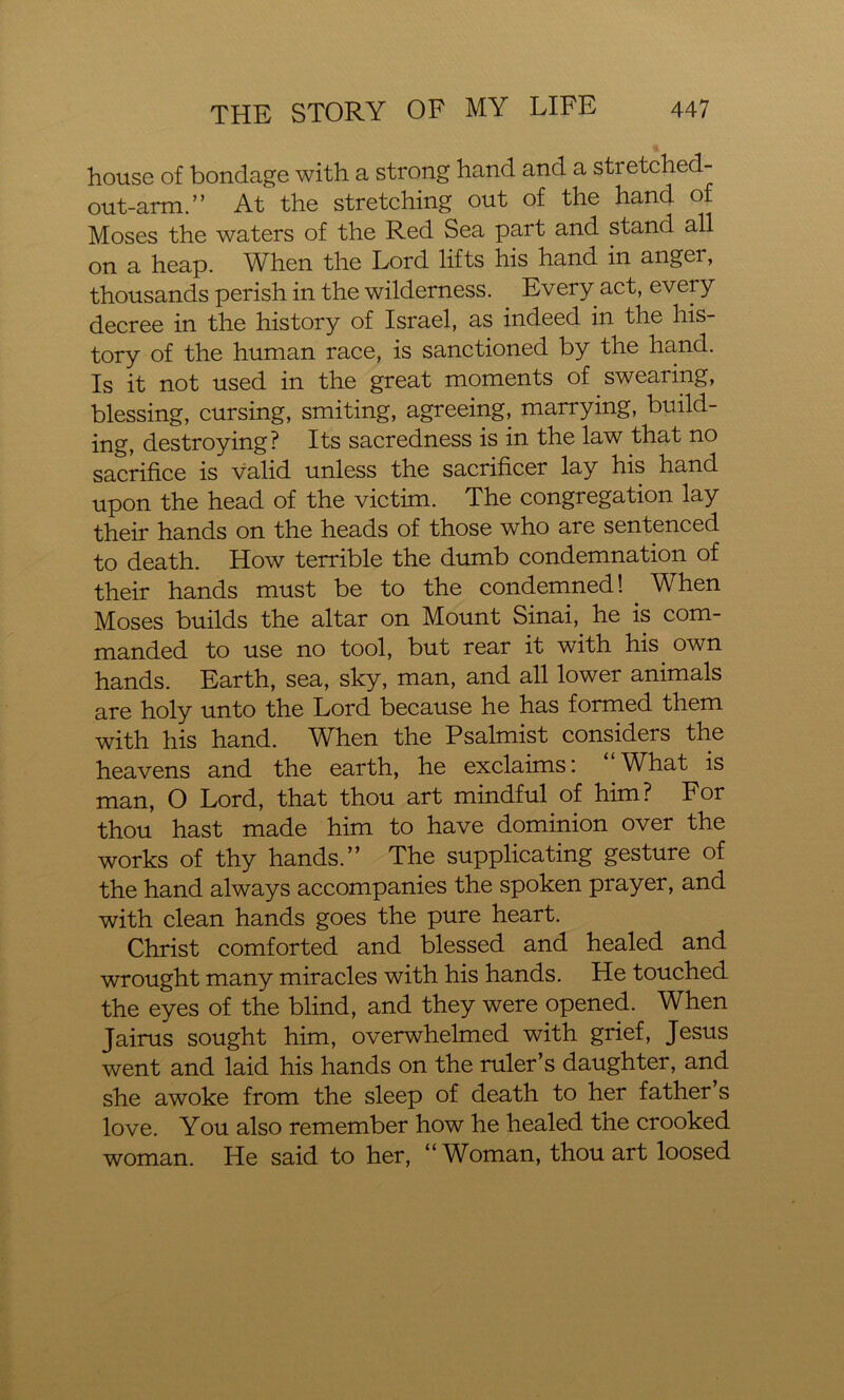 house of bondage with a strong hand and a stretched- out-arm.” At the stretching out of the hand of Moses the waters of the Red Sea part and stand all on a heap. When the Lord lifts his hand in anger, thousands perish in the wilderness. Every act, every decree in the history of Israel, as indeed in the his- tory of the human race, is sanctioned by the hand. Is it not used in the great moments of swearing, blessing, cursing, smiting, agreeing, marrying, build- ing, destroying? Its sacredness is in the law that no sacrifice is valid unless the sacrificer lay his hand upon the head of the victim. The congregation lay their hands on the heads of those who are sentenced to death. How terrible the dumb condemnation of their hands must be to the condemned! When Moses builds the altar on Mount Sinai, he is com- manded to use no tool, but rear it with his. own hands. Earth, sea, sky, man, and all lower animals are holy unto the Lord because he has formed them with his hand. When the Psalmist considers the heavens and the earth, he exclaims: What is man, O Lord, that thou art mindful.of him? For thou hast made him to have dominion over the works of thy hands.” The supplicating gesture of the hand always accompanies the spoken prayer, and with clean hands goes the pure heart. Christ comforted and blessed and healed and wrought many miracles with his hands. He touched the eyes of the blind, and they were opened. When Jairus sought him, overwhelmed with grief, Jesus went and laid his hands on the ruler’s daughter, and she awoke from the sleep of death to her father s love. You also remember how he healed the crooked woman. He said to her, “Woman, thou art loosed