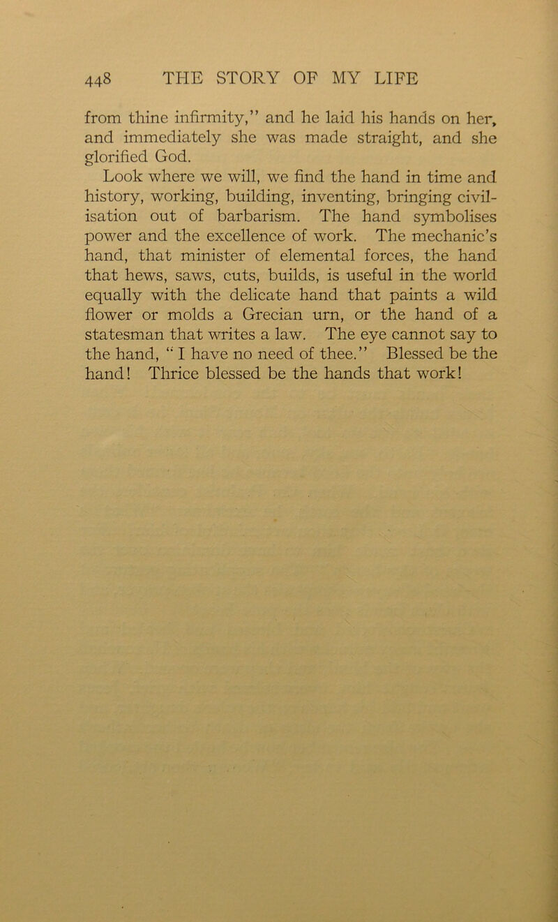 from thine infirmity,” and he laid his hands on her, and immediately she was made straight, and she glorified God. Look where we will, we find the hand in time and history, working, building, inventing, bringing civil- isation out of barbarism. The hand symbolises power and the excellence of work. The mechanic’s hand, that minister of elemental forces, the hand that hews, saws, cuts, builds, is useful in the world equally with the delicate hand that paints a wild flower or molds a Grecian urn, or the hand of a statesman that writes a law. The eye cannot say to the hand, 4i I have no need of thee.” Blessed be the hand! Thrice blessed be the hands that work!