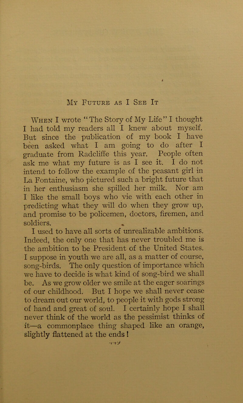 I My Future as I See It When I wrote “The Story of My Life” I thought I had told my readers all I knew about myself. But since the publication of my book I have been asked what I am going to do after I graduate from Radcliffe this year. People often ask me what my future is as I see it. I do not intend to follow the example of the peasant girl in La Fontaine, who pictured such a bright future that in her enthusiasm she spilled her milk. Nor am I like the small boys who vie with each other in predicting wdiat they will do when they grow up, and promise to be policemen, doctors, firemen, and soldiers. I used to have all sorts of unrealizable ambitions. Indeed, the only one that has never troubled me is the ambition to be President of the United States. I suppose in youth we are all, as a matter of course, song-birds. The only question of importance which we have to decide is what kind of song-bird we shall be. As we grow older we smile at the eager soarings of our childhood. But I hope we shall never cease to dream out our world, to people it with gods strong of hand and great of soul. I certainly hope I shall never think of the world as the pessimist thinks of it—a commonplace thing shaped like an orange, slightly flattened at the ends ! -T“t- y