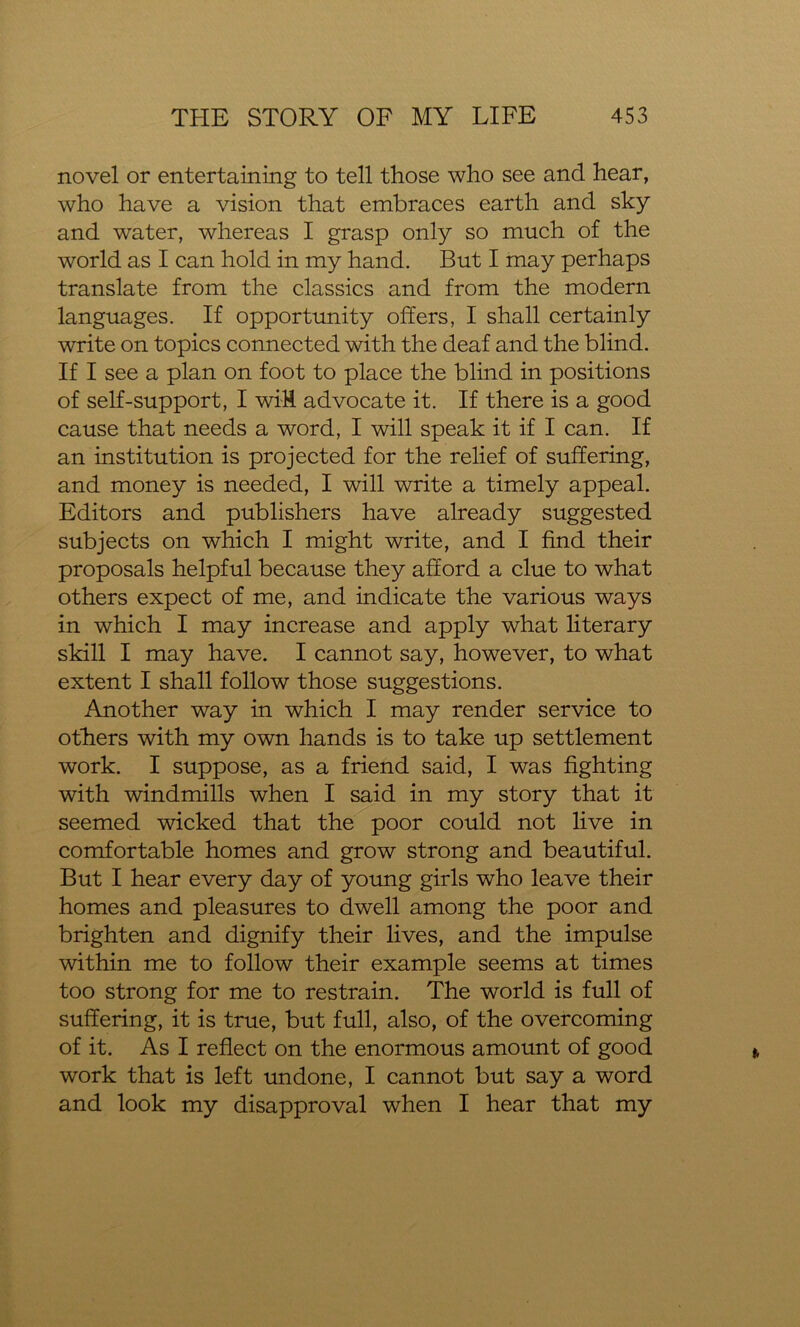 novel or entertaining to tell those who see and hear, who have a vision that embraces earth and sky and water, whereas I grasp only so much of the world as I can hold in my hand. But I may perhaps translate from the classics and from the modern languages. If opportunity offers, I shall certainly write on topics connected with the deaf and the blind. If I see a plan on foot to place the blind in positions of self-support, I wiH advocate it. If there is a good cause that needs a word, I will speak it if I can. If an institution is projected for the relief of suffering, and money is needed, I will write a timely appeal. Editors and publishers have already suggested subjects on which I might write, and I find their proposals helpful because they afford a clue to what others expect of me, and indicate the various ways in which I may increase and apply what literary skill I may have. I cannot say, however, to what extent I shall follow those suggestions. Another way in which I may render service to others with my own hands is to take up settlement work. I suppose, as a friend said, I was fighting with windmills when I said in my story that it seemed wicked that the poor could not live in comfortable homes and grow strong and beautiful. But I hear every day of young girls who leave their homes and pleasures to dwell among the poor and brighten and dignify their lives, and the impulse within me to follow their example seems at times too strong for me to restrain. The world is full of suffering, it is true, but full, also, of the overcoming of it. As I reflect on the enormous amount of good work that is left undone, I cannot but say a word and look my disapproval when I hear that my