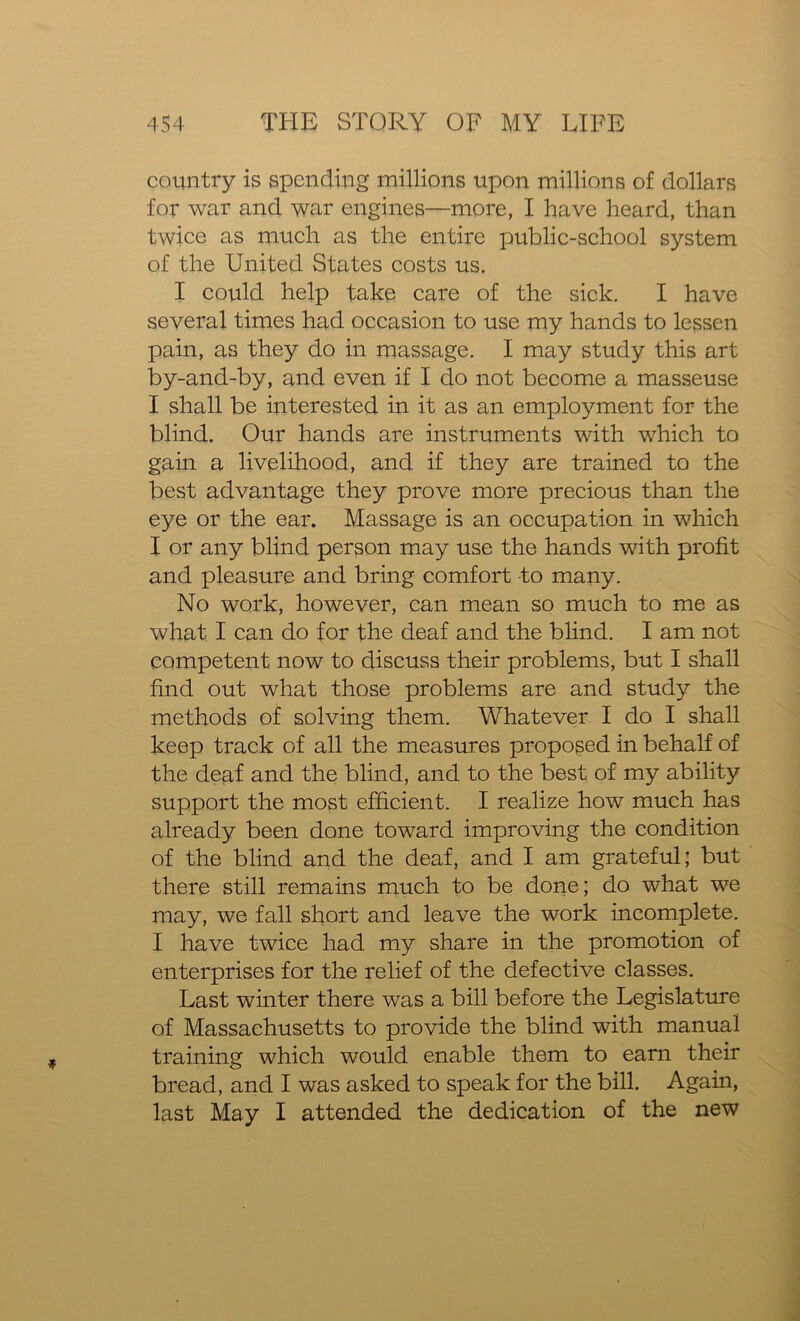 country is spending millions upon millions of dollars for war and war engines—more, I have heard, than twice as much as the entire public-school system of the United States costs us. I could help take care of the sick. I have several times had occasion to use my hands to lessen pain, as they do in massage. I may study this art by-and-by, and even if I do not become a masseuse I shall be interested in it as an employment for the blind. Our hands are instruments with which to gain a livelihood, and if they are trained to the best advantage they prove more precious than the eye or the ear. Massage is an occupation in which I or any blind person may use the hands with profit and pleasure and bring comfort to many. No work, however, can mean so much to me as what I can do for the deaf and the blind. I am not competent now to discuss their problems, but I shall find out what those problems are and study the methods of solving them. Whatever I do I shall keep track of all the measures proposed in behalf of the deaf and the blind, and to the best of my ability support the most efficient. I realize how much has already been done toward improving the condition of the blind and the deaf, and I am grateful; but there still remains much to be done; do what we may, we fall short and leave the work incomplete. I have twice had my share in the promotion of enterprises for the relief of the defective classes. Last winter there was a bill before the Legislature of Massachusetts to provide the blind with manual training which would enable them to earn their bread, and I was asked to speak for the bill. Again, last May I attended the dedication of the new