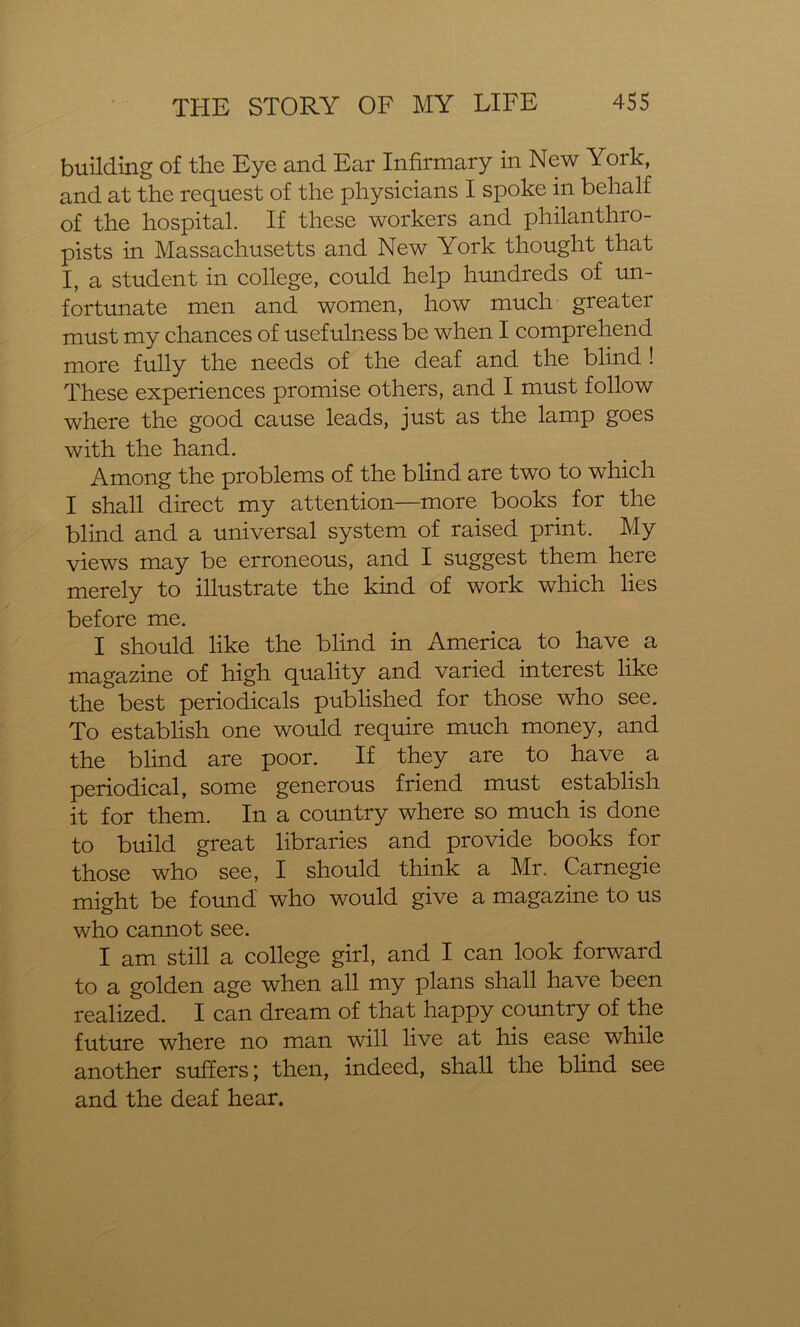 building of the Eye and Ear Infirmary in New York, and at the request of the physicians I spoke in behalf of the hospital. If these workers and philanthro- pists in Massachusetts and New York thought that I, a student in college, could help hundreds of un- fortunate men and women, how much greater must my chances of usefulness be when I comprehend more fully the needs of the deaf and the blind ! These experiences promise others, and I must follow where the good cause leads, just as the lamp goes with the hand. Among the problems of the blind are two to which I shall direct my attention—more books for the blind and a universal system of raised print. My views may be erroneous, and I suggest them here merely to illustrate the kind of work which lies before me. I should like the blind in America to have a magazine of high quality and varied interest like the best periodicals published for those who see. To establish one would require much money, and the blind are poor. If they are to have^ a periodical, some generous friend must establish it for them. In a country where so much is done to build great libraries and provide books for those who see, I should think a Mr. Carnegie might be found who would give a magazine to us who cannot see. I am still a college girl, and I can look forward to a golden age when all my plans shall have been realized. I can dream of that happy country of the future where no man will live at his ease while another suffers; then, indeed, shall the blind see and the deaf hear.