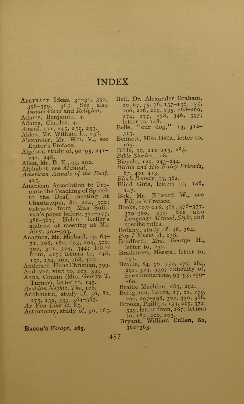 Abstract Ideas, 30-31, 350, 358-359» 365* sfe . also Innate ideas and Keligion. Adams, Benjamin, 4. Adams, Charles, 4. JEneid, hi, 245, 251, 253. Alden, Mr. William L., 236. Alexander, Mr. Wm. V., see Editor’s Preface. Algebra, study of, 90-95, 241- 242, 248. Allen, Mr. E. E., 99, 292. Alphabet, see Manual. American Annals of the Deaf, 415- American Association to Pro- mote the Teaching of Speech to the Deaf, meeting at Chautauqua, 80, 224, 300; extracts from Miss Sulli- van’s paper before, 374-377. 386-387; Helen Keller’s address at meeting at Mt. Airy, 392-393- „ , Anagnos, Mr. Michael, 19, 63- 71, 108, 180, 193, 299, 300, 302, 311, 324, 344; letter from, 415; letters to, 148, 151, 154, 162, 168, 405. Andersen, Hans Christian, 399. Andover, visit to, 202, 399. Anna, Cousin (Mrs. George T. Turner), letter to, 145. Arabian Nights, The, 108. Arithmetic, study of, 36, 81, i75. 239> 339. 364—365- As You Like It, 85. Astronomy, study of, 90, 165. Bell, Dr. Alexander Graham, 20, 67, 75, 76, 137-138, i55. 196, 216, 219, 235, 268-269, 274, 277, 278, 346, 3951 letter to, 148. Belle, “our dog,” 13, 312- 313. Bennett, Miss Della, letter to, 165. Bible, 99, 111-113, 283. Bible Stories, 108. Bicycle, 125, 243-244. # Birdie and His Fairy Friends, 65, 401-413- Black Beauty, 53, 362. Blind Girls, letters to, 146, 147. Bok, Mr. Edward W., see Editor’s Preface. Books, 105-118, 367, 376-377, 379—380, 395- See hlso Language, Method, Style, and specific titles. Botany, study of, 36, 364. Boy / Knew, A, 138. Bradford, Mrs. George H., letter to, 232. Bradstreet, Messrs., letter to, 191. Braille, 84, 90, 152, 275, 284, 292, 324, 339; difficulty of, in examinations, 93-95. 259- 260. Braille Machine, 285, 292. Bridgman, Laura, 17, 22, 279, 290, 297-298, 302, 330, 368. Brooks, Phillips, 133, 215, 372, 399; letter from, 187; letters to, 185, 200, 203. Bryant, William Cullen, 82, 362-363. Bacon’s Essays, 265.
