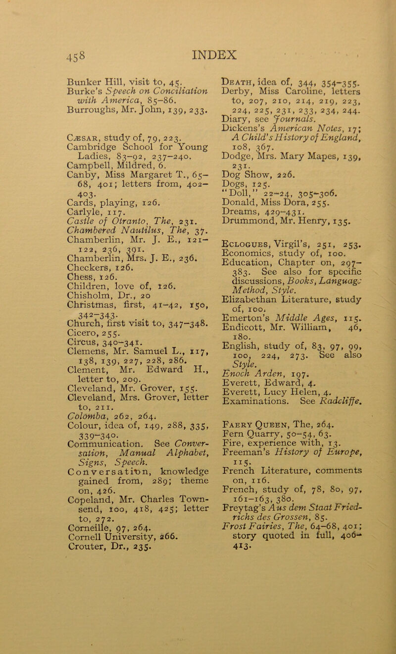 Bunker Hill, visit to, 45. Burke’s Speech on Conciliation with America, 85-86. Burroughs, Mr. John, 139, 233. CjESAR, study of, 79, 223. Cambridge School for Young Ladies, 83—92, 237-240. Campbell, Mildred, 6. Canby, Miss Margaret T., 65- 68, 401; letters from, 402— 403- Cards, playing, 126. Carlyle, 1x7. Castle of Otranto, The, 231. Chambered Nautilus, The, 37. Chamberlin, Mr. J. E., 121— 122, 236, 391. Chamberlin, Mrs. J. E., 236. Checkers, 126. Chess, 126. Children, love of, 126. Chisholm, Dr., 20 Christmas, first, 41-42, 150, 342—343. Church, first visit to, 347-348. Cicero, 255. Circus, 340-341. Clemens, Mr. Samuel L., 117, 138, 139, 227, 228, 286. Clement, Mr. Edward H., letter to, 209. Cleveland, Mr. Grover, 155. Cleveland, Mrs. Grover, letter to, 211. Colomba, 262, 264. Colour, idea of, 149, 288, 335, 339-340. # Communication. See Conver- sation, Manual Alphabet, Signs, Speech. Conversation, knowledge gained from, 289; theme on, 426. Copeland, Mr. Charles Town- send, 100, 418, 425; letter to, 272. Corneille, 97, 264. Cornell University, 266. Crouter, Dr., 235. Death, idea of, 344, 354-355- Derby, Miss Caroline, letters to, 207, 210, 214, 219, 223, 224, 225, 231, 233, 234, 244. Diary, see Journals. Dickens’s American Notes, 17; A Child's History of England, 108, 367. Dodge, Mrs. Mary Mapes, 139, 231- Dog Show, 226. Dogs, 125. “Doll,” 22—24, 305—306. Donald, Miss Dora, 255. Dreams, 429-431. Drummond, Mr. Henry, 135. Eclogues, Virgil’s, 251, 253. Economics, study of, 100. Education, Chapter on, 297- 383. See also for specific discussions, Books, Language Method, Style. Elizabethan Literature, study of, 100. Emerton’s Middle Ages, 115. Endicott, Mr. William, 46, 180. English, study of, 83, 97, 99, 100, 224, 273. See also Style. Enoch Arden, 197. Everett, Edward, 4. Everett, Lucy Helen, 4. Examinations. See Radcliffe. Faery Queen, The, 264. Fern Quarry, 50-54, 63. Fire, experience with, 13. Freeman’s History of Europe, ii5- French Literature, comments on, 116. French, study of, 78, 80, 97, 161-163, 380. . Freytag’s Aus dem Staat Fried- richs des Grossen, 85. Frost Fairies, The, 64-68, 401; story quoted in full, 406- 413-