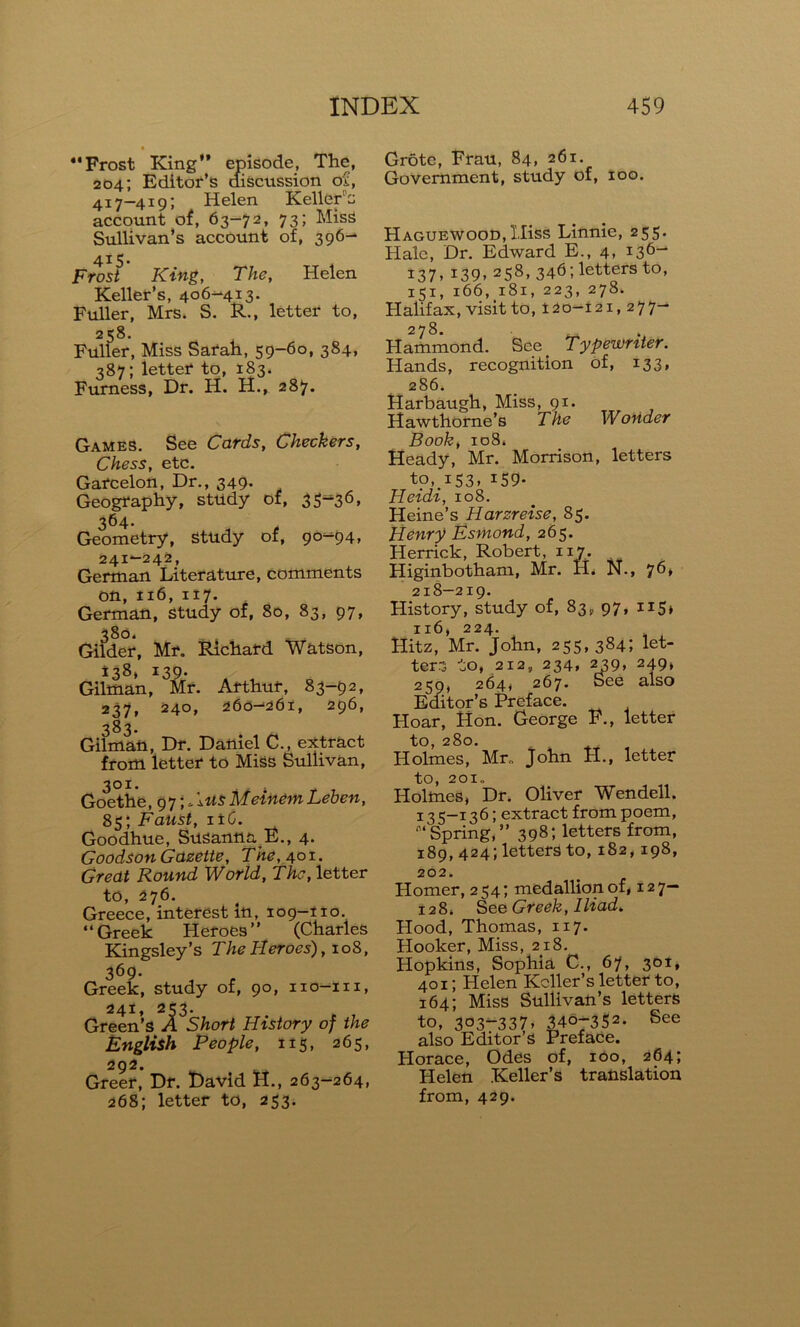 • Frost King” episode, The, 204; Editor’s discussion of, 417-419; Helen Keller’s account of, 63-72, 73; Miss Sullivan’s account of, 396- 415. Frost King, The, Helen Keller’s, 406-413. Fuller, Mrs. S. R., letter to, 258. Fuller, Miss Sarah, 59-60, 384, 387; letter to, 183. Furness, Dr. H. H., 287. Games. See Cards, Checkers, Chess, etc. Garcelon, Dr., 349- Geography, study of, 3 5^36 * 364. Geometry, study of, 90-94, 241—242, German Literature, comments oft, 116, 117. German, study of, 80, 83, 97, 380. Gilder, Mr. Richard Watson, i38* 139. Gilman, Mr. Arthur, 83-92, 237, 240, 260—261, 296, 383. Gilman, Dr. Daftiel C., extract from letter to Miss Sullivan, 301. Goethe, 97;* 1 usMeinemLeben, 85; Faust, 116. Goodhue, Susanna E., 4. Goodson Gazette, The, 401. Great Round World, The, letter to, 276. Greece, interest in, 109-110. 4 4 Greek H eroes ” (Charles Kingsley’s The Heroes), 108, 369. Greek, study of, 90, iio-m, 241, 253. Green’s A Short History of the English People, 115, 265, 292. Greer, Dr. David H., 263-264, 268; letter to, 253. Grote, Frau, 84, 261. Government, study of, 100. Haguewood, Hiss Linnie, 255. Hale, Dr. Edward E., 4. !36- 137. *39> 25s> 346; letters to, 151, 166, 181, 223, 278. Halifax, visit to, 120-121,277- 278. Hammond. See. Typewriter. Hands, recognition of, 133, 286. Harbaugh, Miss, 91. Hawthorne’s The W oUder Book, 108* Headv, Mr. Morrison, letters to, 153, 159- Heidi, 108. Heine’s Harzreise, 85. Henry Esmond, 265. Herrick, Robert, 117. Higinbotham, Mr. H. N., 76> 218-219. History, study of, 83, 97, 115* 116, 224. Hitz, Mr. John, 255,384; let- ters to, 212, 234, 239> 249* 259, 264* 267. See also Editor’s Preface. Hoar, Hon. George F., letter to, 280. Holmes, Mr. John H., letter tO, 201. Holmes, Dr. Oliver Wendell. 13 5-136; extract from poem, 4,4Spring,” 398; letters from, 189, 424; letters to, 182,198, 202. Homer, 254; medallion of, 127— 128* See Greek, Iliad. Hood, Thomas, 117. Hooker, Miss, 218. Hopkins, Sophia C., 67, 301, 401; Helen Keller’s letter to, 164; Miss Sullivan’s letters to, 303—337, 340-352. See also Editor’s Preface. Plorace, Odes of, 100, 264; Helen Keller’s translation from, 429.