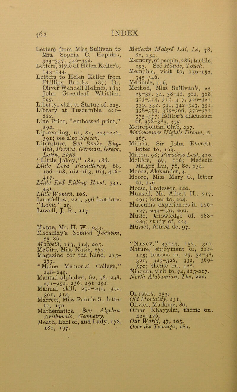 Letters from Miss Sullivan to Mrs. Sophia C. Lloplcins, 303-33^.340-352. Letters, style of Helen Keller’s, r43—144- . Letters to Helen Keller from Phillips Brooks, 187; Dr. Oliver Wendell HolmeS, x 8g; John Gfecnleaf Whittier, i95- Liberty, visit to Statue of, 225. Library at Tuscumbia, 221— 222. Line Print, “embossed print,” 292. Lip-reading, 61, 81, 224—226, 391; see also Speech. Literature. See Books, Eng- lish, French, German, Greek, Latin, Style. “Little Jakey,” 182, 186. Little Lord Fauntleroy, 68, 106—108, 162—163, *69, 416— 4i?. Little Red Riding Hood, 341, 43 ±-. Little Women, 108. Longfellow, 221, 396 footnote. “Love,” 29. Lowell, J. R., 117. Mabie, Mr. H. W., 233. Macaulay’s Samuel Johnson, 85-86. Macbeth, 113.114, 295. McGirr, Miss Katie, 272. Magazine for the blind, 275- 277. “Maine Memorial College,” 24S—249. Mamial alphabet, 62, 98, 238, 251-252, 256, 291-292. Manual Skill, 290-291, 390, 391, 314. Marrett, Miss Fannie S., letter to, 170. . . Mathematics, See Algebra, Arithmetic, Geometry. Meath, Earl of, and Lady, 178, 181, 197. Medecin Malgre Lui, Le, 78, 80, 234. Memory, of people, 286; tactile, 293. See Hands, Touch. Memphis, visit to, 150-152, 345-346. Merim6e, 116. Method, Miss Snllivan’s, 22, 29-32. 34. 38-40, 3OI> 3°8, 313~3i4, 315. 3I7> 320-321, 33°, 332, 341, 342-343, 351, 358-359, 365-366, 370-371, 375-377; Editor’s discussion of, 3787383, 395- Metropolitan Club, 227. Midsummer Night's Dream, A, 265. Millais, Sir John EVerett, letter to, 199. Milton, 98; Paradise Lost, 420. Moliere, 9 7, 116; Medecin Maigt6 Lui, 78, 80, 234. Moore, Alexander, 4. Moore, Miss Mary C., letter to, 156. Morse, Professor, 220. Munsell, Mr. Albert H., 217, 291; letter to, 204. MuSeUms, experiences in, 126- 127, 249—250, 290. Music, knowledge of, 288- 289; study of, 224. Miisset, Alfred de, 97. “Nancy,” 43~44, 152, 3iG- Nature, enjoyment of, 122- 125; lessons in, 25, 34-38, 3 2±, 3^5-326, 332, 369- 370; thettle on, 428. Niagara, visit to, 74, 215-217. North Alabamian, The, 222. Odyssey, 253. Old Mortality, 231. Olivier, Madame, 80. Omar Khayyam, theme on, 425-426. Our World, 47, 105. Over the Teacups, 181.